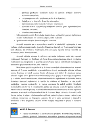 Manualul bucătarului
349
- păstrarea produselor alimentare numai în depozite protejate împotriva
accesului rozătoarelor;
- curăţarea permanentă a spaţiilor de producţie şi depozitare;
- îndepărtarea în timp util a deşeurilor tehnologice;
- depozitarea deşeurilor numai în recipiente bine închise;
- evacuarea zilnică a deşeurilor şi menţinerea stării de igienă a platformelor de
depoziare a acestora;
- protejarea surselor de apă;
 îndepărtarea din spaţiile de producţie şi depozitare a ambalajelor, precum şi eliminarea
oricăror materiale care pot constitui adăpost pentru rozătoare;
 igienizarea vecinătăţilor pentru distrugerea cuiburilor.
Metodele mecanice au ca scop evitarea apariţiei şi răspândirii rozătoarelor şi sunt
realizate prin folosirea capcanelor şi curselor. Capcanele şi cursele vor fi amplasate în serie pe
căile obişnuite de circulaţie a rozătoarelor. Periodic aceste capcane trebuie verificate, iar
rozătoarele prinse trebuie eliminate.
Metodele chimice constau în utilizarea raticidelor (substanţe toxice care omoară
rozătoarele). Raticidele pot fi utilizate sub formă de momeli amplasate pe căile de circulaţie a
rozătoarelor sau prin prăfuire în galeriile acestora.Aceste metode sunt utilizate numai pentru
deratizarea spaţiilor exterioare din jurul clădirilor.
Deratizarea spaţiilor de producţie şi de depozitare trebuie efectuată numai de personal
autorizat al firmelor specializate, responsabilitatea alegerii substanţelor chimice utilizate
pentru deratizare revenind acestora. Pentru efectuarea activităţilor de deratizare trebuie
întocmit un plan anual. Şeful bucătar trebuie să inspecteze spaţiile de producţie şi depozitare
şi să solicite, atunci când este cazul, efectuarea unor lucrări suplimentare de deratizare. Pentru
depistarea prezenţei rozătoarelor în spaţiile de producţie şi depozitare se vor urmări
săptămânal prezenţa rozătoarelor în cursele amplasate în cadrul unităţii. Rezultatul
monitorizării curselor va fi consemnat în graficul de urmărire a curselor pentru rozătoare.
Atunci când se constată prezenţa rozătoarelor la una sau la mai multe curse în două săptămâni
succesive, se vor solicita efectuarea lucrărilor de deratizare. După efectuarea deratizării, şeful
bucătar trebuie să asigure eliminarea din spaţiile de producţie şi depozitarea a cadavrelor de
rozătoare, incinererea sau îngroparea acestora. Ca şi în cazul curăţeniei şi igienizării,
deratizarea se face programat, iar şeful bucătar menţine înregistrări cu privire la realizarea
acestora.
M4.U2.9. Rezumat
 Fiecare unitate trebuie să îşi întocmească programe de întreţinere şi reparaţii,
curăţare, igienizare, combatere a dăunătorilor, gestionare a deşeurilor care să
 