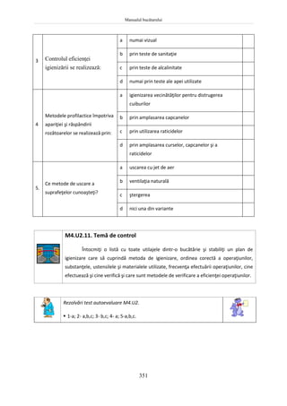 Manualul bucătarului
351
3 Controlul eficienţei
igienizării se realizează:
a numai vizual
b prin teste de sanitaţie
c prin teste de alcalinitate
d numai prin teste ale apei utilizate
4
Metodele profilactice împotriva
apariţiei şi răspândirii
rozătoarelor se realizează prin:
a igienizarea vecinătăţilor pentru distrugerea
cuiburilor
b prin amplasarea capcanelor
c prin utilizarea raticidelor
d prin amplasarea curselor, capcanelor şi a
raticidelor
5.
Ce metode de uscare a
suprafeţelor cunoaşteţi?
a uscarea cu jet de aer
b ventilaţia naturală
c ştergerea
d nici una din variante
M4.U2.11. Temă de control
Întocmiţi o listă cu toate utilajele dintr-o bucătărie şi stabiliţi un plan de
igienizare care să cuprindă metoda de igienizare, ordinea corectă a operaţiunilor,
substanţele, ustensilele şi materialele utilizate, frecvenţa efectuării operaţiunilor, cine
efectuează şi cine verifică şi care sunt metodele de verificare a eficienţei operaţiunilor.
Rezolvări test autoevaluare M4.U2.
 1-a; 2- a,b,c; 3- b,c; 4- a; 5-a,b,c.
 