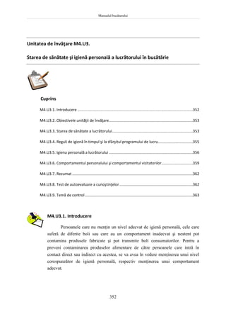 Manualul bucătarului
352
Unitatea de învăţare M4.U3.
Starea de sănătate şi igienă personală a lucrătorului în bucătărie
Cuprins
M4.U3.1. Introducere ..............................................................................................................352
M4.U3.2. Obiectivele unităţii de învăţare................................................................................353
M4.U3.3. Starea de sănătate a lucrătorului.............................................................................353
M4.U3.4. Reguli de igienă în timpul şi la sfârşitul programului de lucru.................................355
M4.U3.5. Igiena personală a lucrătorului ................................................................................356
M4.U3.6. Comportamentul personalului şi comportamentul vizitatorilor..............................359
M4.U3.7. Rezumat ...................................................................................................................362
M4.U3.8. Test de autoevaluare a cunoştinţelor......................................................................362
M4.U3.9. Temă de control.......................................................................................................363
M4.U3.1. Introducere
Persoanele care nu menţin un nivel adecvat de igienă personală, cele care
suferă de diferite boli sau care au un comportament inadecvat şi neatent pot
contamina produsele fabricate şi pot transmite boli consumatorilor. Pentru a
preveni contaminarea produselor alimentare de către persoanele care intră în
contact direct sau indirect cu acestea, se va avea în vedere menţinerea unui nivel
corespunzător de igienă personală, respectiv menţinerea unui comportament
adecvat.
 
