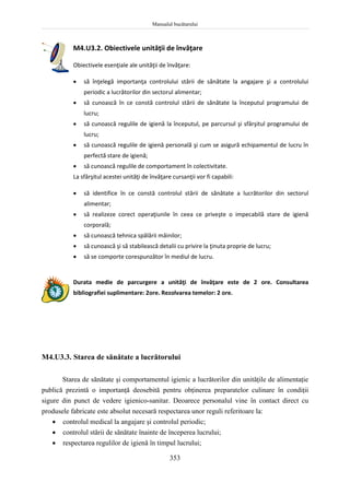 Manualul bucătarului
353
M4.U3.2. Obiectivele unităţii de învăţare
Obiectivele esenţiale ale unităţii de învăţare:
 să înţelegă importanţa controlului stării de sănătate la angajare şi a controlului
periodic a lucrătorilor din sectorul alimentar;
 să cunoască în ce constă controlul stării de sănătate la începutul programului de
lucru;
 să cunoască regulile de igienă la începutul, pe parcursul şi sfârşitul programului de
lucru;
 să cunoască regulile de igienă personală şi cum se asigură echipamentul de lucru în
perfectă stare de igienă;
 să cunoască regulile de comportament în colectivitate.
La sfârşitul acestei unităţi de învăţare cursanţii vor fi capabili:
 să identifice în ce constă controlul stării de sănătate a lucrătorilor din sectorul
alimentar;
 să realizeze corect operaţiunile în ceea ce priveşte o impecabilă stare de igienă
corporală;
 să cunoască tehnica spălării mâinilor;
 să cunoască şi să stabilească detalii cu privire la ţinuta proprie de lucru;
 să se comporte corespunzător în mediul de lucru.
Durata medie de parcurgere a unităţi de învăţare este de 2 ore. Consultarea
bibliografiei suplimentare: 2ore. Rezolvarea temelor: 2 ore.
M4.U3.3. Starea de sănătate a lucrătorului
Starea de sănătate şi comportamentul igienic a lucrătorilor din unităţile de alimentaţie
publică prezintă o importanţă deosebită pentru obţinerea preparatelor culinare în condiţii
sigure din punct de vedere igienico-sanitar. Deoarece personalul vine în contact direct cu
produsele fabricate este absolut necesară respectarea unor reguli referitoare la:
 controlul medical la angajare şi controlul periodic;
 controlul stării de sănătate înainte de începerea lucrului;
 respectarea regulilor de igienă în timpul lucrului;
 
