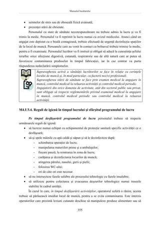 Manualul bucătarului
355
 semnelor de stres sau de oboseală fizică avansată;
 prezenţei stării de ebrietate.
Personalul cu stare de sănătate necorespunzătoare nu trebuie admis la lucru şi va fi
trimis la medic. Personalul va fi reprimit la lucru numai cu avizul medicului. Atunci când un
angajat este depistat cu o boală contagioasă, trebuie efectuată de urgenţă dezinfecţia spaţiilor
de la locul de muncă. Persoanele care au venit în contact cu bolnavul trebuie trimise la medic,
pentru a fi examinate. Personalul lucrător va fi instruit şi obligat să aducă la cunoştinţa şefului
ierarhic orice afecţiune digestivă, cutanată, respiratorie sau de altă natură care ar putea să
favorizeze contaminarea produselor în timpul fabricaţiei, iar în caz contrar va purta
răspunderea nedeclarării simptomelor.
Supravegherea activă a sănătăţii lucrătorilor se face în relaţie cu cerinţele
locului de muncă şi, în mod particular, cu factorii nocivi profesionali.
Supravegherea stării de sănătate se face prin examen medical la angajare în
muncă, controlul medical la reluarea activităţii şi controlul medical periodic.
Angajatorii din orice domeniu de activitate, atât din sectorul public sau privat,
sunt obligaţi să respecte reglementările privind examenul medical la angajare
în muncă, controlul medical periodic sau controlul medical la reluarea
activităţii.
M4.U3.4. Reguli de igienă în timpul lucrului şi sfârşitul programului de lucru
Pe timpul desfăşurării programului de lucru personalul trebuie să respecte
următoarele reguli de igienă:
 să lucreze numai echipat cu echipamentul de protecţie sanitară specific activităţii ce o
desfăşoară;
 să-şi spele mâinile cu apă caldă şi săpun şi să le dezinfecteze după:
- schimbarea operaţiei de lucru;
- manipularea materiilor prime şi a ambalajelor;
- fiecare pauză, la reintrarea în zona de lucru;
- curăţarea şi dezinfectarea locurilor de muncă;
- atingerea părului, nasului, gurii şi pielii;
- folosirea WC-ului;
- ori de câte ori este necesar.
 să nu intersecteze fazele salubre ale procesului tehnologic cu fazele insalubre;
 să utilizeze pentru colectarea şi evacuarea deşeurilor tehnologice numai traseele
stabilite în cadrul unităţii.
În cazul în care, în timpul desfăşurării activităţilor, operatorul suferă o rănire, acesta
trebuie să părăsească imediat locul de muncă, pentru a se evita contaminarea. Este interzis
operatorilor care prezintă leziuni cutanate deschise să manipuleze produse alimentare sau să
 