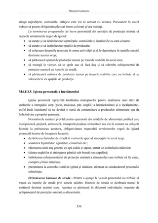 Manualul bucătarului
356
atingă suprafeţele, ustensilele, utilajele care vin în contact cu acestea. Persoanele în cauză
trebuie să poarte obligatoriu plasturi intens coloraţi şi/sau mănuşi.
La terminarea programului de lucru personalul din unităţile de producţie trebuie să
respecte următoarele reguli de igienă:
 să cureţe şi să dezinfecteze suprafeţele, ustensilele şi instalaţiile cu care a lucrat;
 să cureţe şi să dezinfecteze spaţiile de producţie;
 să colecteze deşeurile rezultate în urma activităţii şi să le depoziteze în spaţiile special
destinate acestui scop;
 să părăsească spaţiul de producţie numai pe traseele stabilite în acest sens;
 să meargă la vestiar, să se spele sau să facă duş şi să schimbe echipamentul de
protecţie sanitară cu hainele de stradă;
 să părăsească unitatea de producţie numai pe traseele stabilite care nu trebuie să se
intersecteze cu spaţiile de producţie.
M4.U3.5. Igiena personală a lucrătorului
Igiena personală reprezintă totalitatea manoperelor pentru realizarea unei stări de
curăţenie a întregului corp (piele, mucoase, păr, unghii) a îmbrăcămintei şi a încălţamintei,
astfel încât lucrătorul să nu devină o sursă de contaminare a produselor alimentare sau de
îmbolnăvire a propriei persoane.
Normativele sanitare prevăd pentru operatorii din unităţile de alimentaţie publică care
manipulează, prepară, ambalează, transportă produse alimentare sau vin în contact cu utilajele
folosite la prelucrarea acestora, obligativitatea respectării următoarelor reguli de igienă
personală înainte de începerea lucrului:
 dezbrăcarea hainelor de stradă în vestiarele special amenajate în acest scop;
 scoaterea bijuteriilor, agrafelor, ceasurilor etc.;
 efectuarea unui duş general cu apă caldă şi săpun, urmat de dezinfecţia mâinilor;
 tăierea unghiilor şi strângerea părului sub bonetă sau capelină;
 îmbrăcarea echipamentului de protecţie sanitară a alimentului care trebuie să fie curat,
complet şi bine întreţinut;
 prezentarea la controlul stării de igienă şi sănătate, efectuat de conducătorul procesului
tehnologic.
Dezbrăcarea hainelor de stradă - Pentru a ajunge la vestiar personalul nu trebuie să
treacă cu hainele de stradă prin zonele salubre. Hainele de stradă se dezbracă numai la
vestiarul destinat acestui scop. Acestea se păstrează în dulapuri individuale, separate de
echipamentul de protecţie sanitară a alimentului.
 