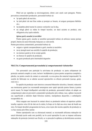 Manualul bucătarului
359
Părul are pe suprafaţa sa microorganisme, dintre care unele sunt patogene. Pentru
prevenirea contaminării produselor, personalul trebuie să:
 îşi spele părul cât mai des;
 îşi ţină părul cât mai bine strâns şi protejat cu bonete, să asigure protejarea bărbilor
etc.;
 îşi pieptăne părul numai în camera vestiarelor sau la duş;
 nu atingă părul cu mâna în timpul lucrului, iar dacă aceasta se produce, este
obligatoriu să-şi spele mâinile.
Igiena gurii, nasului şi urechilor
Pentru igiena gurii, nasului şi urechilor personalul trebuie să utilizeze numai periuţe
proprii, batiste de unică folosinţă, beţişoare cu vată sterilă.
Pentru prevenirea contaminării, personalul trebuie să:
 asigure o igienă corespunzătoare a gurii, nasului şi urechilor;
 nu-şi şteargă nasul sau urechile în spaţiile de producţie;
 nu mestece gumă şi să nu scuipe gumă;
 nu fumeze în spaţiile de producţie;
 nu guste produsele prin intermediul degetelor.
M4.U3.6. Comportamentul personalului şi comportamentul vizitatorilor
Tot personalul care participă la activitatea de producţie va purta echipament de
protecţie sanitară complet şi curat, inclusiv încălţăminte şi piese pentru acoperirea completă a
părului, iar pentru zonele de contact cu umezeală, va avea piese din material impermeabil. În
secţiile de fabricaţie nu se admite accesul operatorilor cu obiecte personale (sacoşe, genţi,
ziare etc.).
În spaţiile de producţie sunt interzise consumul băuturilor alcoolice, fumatul, mâncatul
sau mestecarea gumei (se recomandă amenajarea unor spaţii speciale pentru fumat şi pentru
servit masa). În timpul desfăşurării activităţii de producţie, personalul trebuie să adopte un
comportament adecvat prevenirii contaminării produselor prin strănut, tuse, spălare incorectă
sau superficială a mâinilor după folosirea toaletei, manipularea deşeurilor, a ambalajelor
recuperabile etc.
Orice angajat care lucrează în contact direct cu produsele trebuie să raporteze şefului
ierarhic superior orice fel de răni are la mâini, la braţe ori la faţă sau orice stare de boală sau
stres. În timpul derulării programului de lucru, orice ieşire din incinta spaţiilor de producţie se
va face numai prin filtru sanitar.
Pentru operaţiunile care se efectuează manual, se recomandă utilizarea mănuşilor de
unică folosinţă (acolo unde este posibil), iar în cazul operaţiilor la care se impune utilizarea
mănuşilor de protecţie (termică sau fizică), se va proceda la spălarea şi dezinfectarea acestora
 