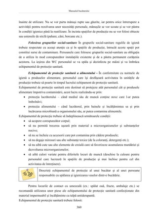 Manualul bucătarului
360
înainte de utilizare. Nu se vor purta mănuşi rupte sau găurite, iar pentru orice întrerupere a
activităţii pentru rezolvarea unor necesităţi personale, mănuşile se vor scoate şi se vor păstra
în condiţii igienice până la reutilizare. În incinta spaţiilor de producţie nu se vor folosi obiecte
sau ustensile de sticlă (pahare, căni, borcane etc.).
Folosirea grupurilor social-sanitare În grupurile social-sanitare regulile de igienă
trebuie respectate cu aceaşi atenţie ca şi în spaţiile de producţie, întrucât aceste spaţii pot
constitui surse de contaminare. Persoanele care folosesc grupurile social-sanitare au obligaţia
de a utiliza în mod corespunzător instalaţiile existente şi de a păstra permanent curăţenia
acestora. La ieşirea din WC personalul se va spăla şi dezinfecta pe mâini şi va îmbrăca
echipamentul de protecţie sanitară.
Echipamentul de protecţie sanitară a alimentului - În conformitate cu normele de
igienă a produselor alimentare, personalul care îşi desfăşoară activitatea în unităţile de
producţie trebuie să poarte în timpul lucrului echipament de protecţie sanitară.
Echipamentul de protecţie sanitară este destinat să protejeze atât personalul cât şi produsele
alimentare împotriva contaminării, acest lucru realizându-se prin:
 protecţia lucrătorului – când mediul său de muncă conţine noxe care l-ar putea
îmbolnăvi;
 protecţia alimentului – când lucrătorul, prin hainele şi încălţămintea sa şi prin
încărcarea microbiană a organismului său, ar putea contamina alimentele.
Echipamentul de protecţie trebuie să îndeplinească următoarele condiţii:
 să acopere corespunzător corpul;
 să nu permită trecerea uşoară prin material a microorganismelor şi substanţelor
nocive;
 să nu se încheie cu accesorii care pot contamina prin cădere produsele;
 să nu degaje mirosuri sau alte substanţe toxice (de la coloranţi, detergenţi etc.);
 să nu aibă cute sau alte elemente de croială care să favorizeze acumularea murdăriei şi
dezvoltarea microorganismelor;
 să aibă culori variate pentru diferitele locuri de muncă (deschise la culoare pentru
personalul care lucrează în spaţiile de producţie şi mai închise pentru cel din
activitatea de întreţinere).
Descrieţi echipamentul de protecţie al unui bucătar şi al unei persoane
responsabile cu spălarea şi igienizarea vaselor dintr-o bucătărie.
Pentru locurile de contact cu umezeală (ex.: spălat ouă, fructe, ambalaje etc.) se
recomandă utilizarea unor piese ale echipamentului de protecţie sanitară confecţionate din
material impermeabil şi încălţăminte cu talpă antiderapantă.
Echipamentul de protecţie sanitară trebuie folosit:
 