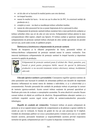 Manualul bucătarului
361
 ori de câte ori se lucrează în mediul pentru care este destinat;
 tot timpul lucrului;
 numai în mediul de lucru – în nici un caz în afara lui (la WC, în exteriorul unităţii de
producţie etc.);
 complet şi curat – iar dacă se murdăreşte trebuie schimbat imediat;
 numai de către posesorul lui (nu se poate împrumuta de la o persoană la alta).
Echipamentul de protecţie sanitară trebuie menţinut într-o stare perfectă de curăţenie şi
trebuie schimbat zilnic sau ori de câte ori este nevoie. Echipamentul trebuie păstrat în stare
corespunzătoare (fără rupturi, cârpeli sau lipsuri). El trebuie curăţat şi igienizat. Igienizarea
echipamentului de protecţie sanitară trebuie efectuată de către unităţi specializate de prestări
servicii sau, acolo unde există, în spălătorii proprii.
Îmbrăcarea şi dezbrăcarea echipamentului de protecţie sanitară.
Înainte de începerea şi la sfârşitul programului de lucru, personalul trebuie să
îmbrace/dezbrace echipamentul de protecţie sanitară numai în camera vestiarelor. Este
interzisă dezbrăcarea echipamentului de protecţie sanitară în timpul lucrului şi depozitare
acestuia în spaţiile de producţie.
Echipamentul de protecţie sanitară poate fi alcătuit din: bluză, pantalon, şorţ,
bonetă şi piesă pentru protejarea bărbii, mască (în special la fabricarea
produselor ce nu necesită tratamente termice ulterioare), mănuşi, încălţăminte
adecvată.
Educaţia igienico-sanitară a personalului. Cunoaşterea regulilor igienico-sanitare de
către personalul care lucrează în unităţile de alimentaţie publică este deosebit de importantă
deoarece influenţează nu numai starea de sănătate a individului, ci şi a colectivităţii şi a
consumatorului. Periodic personalul din unităţile de producţie trebuie să participe la cursuri
de instruire igienico-sanitară. Aceste cursuri trebuie susţinute de personal specializat şi
finalizate prin teste de evaluare a cunoştinţelor acumulate. În urma absolvirii cursului fiecare
cursant trebuie să obţină un certificat de absolvire. Responsabilitatea educaţiei sanitare şi a
verificării respetării acestor reguli revine şefilor de unitate/conducătorilor proceselor
tehnologice.
Regulile de conduită ale vizitatorilor. Vizitatorii trebuie să poarte echipament de
protecţie şi să se supună tuturor regulilor de comportament şi de păstrare a igienei stabilite în
zonele pe care le vizitează, în funcţie de gradul de risc pe care prezenţa lor îl implică.
Unităţile de alimentaţie publică vor avea o procedură pentru vizitatori prin care se vor stabili
traseele acestora, persoanele însoţitoare şi responsabilităţile acestora privind respectarea
normelor de igienă, echipamentul pe care îl va pune la dispoziţia vizitatorilor etc.
 