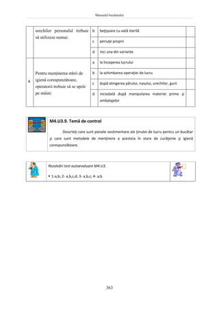 Manualul bucătarului
363
urechilor personalul trebuie
să utilizeze numai:
b beţişoare cu vată sterilă
c periuţe proprii
d nici una din variante
4
Pentru menţinerea stării de
igienă corespunzătoare,
operatorii trebuie să se spele
pe mâini:
a la începerea lucrului
b la schimbarea operaţiei de lucru
c după atingerea părului, nasului, urechilor, gurii
d niciodată după manipularea materiei prime şi
ambalajelor
M4.U3.9. Temă de control
Descrieţi care sunt piesele vestimentare ale ţinutei de lucru pentru un bucătar
şi care sunt metodele de menţinere a acesteia în stare de curăţenie şi igienă
corespunzătoare.
Rezolvări test autoevaluare M4.U3.
 1-a,b; 2- a,b,c,d; 3- a,b,c; 4- a,b
 
