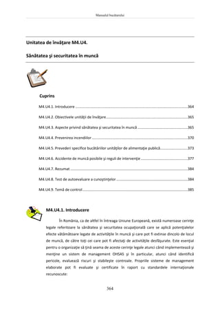 Manualul bucătarului
364
Unitatea de învăţare M4.U4.
Sănătatea şi securitatea în muncă
Cuprins
M4.U4.1. Introducere ..............................................................................................................364
M4.U4.2. Obiectivele unităţii de învăţare................................................................................365
M4.U4.3. Aspecte privind sănătatea şi securitatea în muncă .................................................365
M4.U4.4. Prevenirea incendiilor..............................................................................................370
M4.U4.5. Prevederi specifice bucătăriilor unităţilor de alimentaţie publică...........................373
M4.U4.6. Accidente de muncă posibile şi reguli de intervenţie..............................................377
M4.U4.7. Rezumat ...................................................................................................................384
M4.U4.8. Test de autoevaluare a cunoştinţelor......................................................................384
M4.U4.9. Temă de control.......................................................................................................385
M4.U4.1. Introducere
În România, ca de altfel în întreaga Uniune Europeană, există numeroase cerinţe
legale referitoare la sănătatea şi securitatea ocupaţională care se aplică potenţialelor
efecte vătămătoare legate de activităţile în muncă şi care pot fi extinse dincolo de locul
de muncă, de către toţi cei care pot fi afectaţi de activităţile desfăşurate. Este esenţial
pentru o organizaţie să ţină seama de aceste cerinţe legale atunci când implementează şi
menţine un sistem de management OHSAS şi în particular, atunci când identifică
pericole, evaluează riscuri şi stabileşte controale. Propriile sisteme de management
elaborate pot fi evaluate şi certificate în raport cu standardele internaţionale
recunoscute:
 