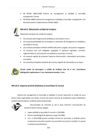 Manualul bucătarului
365
 SR OHSAS 18001:2008 Sisteme de management al sănătăţii şi securităţii
ocupaţionale. Cerinţe.
 SR OHSAS 18002 Sisteme de management al sănătăţii şi securităţii ocupaţionale. Linii
directoare pentru implementarea OHSAS 18001.
M4.U4.2. Obiectivele unităţii de învăţare
Obiectivele esenţiale ale unităţii de învăţare:
 să cunoască cadrul legal privind sănătatea şi securitatea muncii;
 să cunoască posibilităţile de recunoaştere a sistemelor de management al sănătăţii şi
securităţii în muncă;
 să cunoască avantajele certificării OHSAS atât pentru angajat, cât şi pentru angajator;
 să cunoască care sunt obligaţiile angajaţilor în aplicarea legislaţiei, normelor,
reglementărilor şi instrucţiunilor de sănătate şi securitate în muncă;
 să cunoască regulile de protecţie împotriva electrocutării, substanţelor periculoase,
incendiilor;
 să cunoască principalele accidente de muncă şi regulile de intervenţie ce se impun.
Durata medie de parcurgere a unităţi de învăţare este de 4 ore. Consultarea
bibliografiei suplimentare: 2 ore. Rezolvarea temelor: 2 ore.
M4.U4.3. Aspecte privind sănătatea şi securitatea în muncă
Sistemul de management al securităţii şi sănătăţii în muncă reprezintă un model de lucru
pentru toate organizaţiile care doresc să ţină sub control riscurile de accidentare şi/sau îmbolnăvire
profesională (accidente, incidente şi boli profesionale).
Documentaţia de referinţă ce stă la baza întocmirii instrucţiunilor de
prevenire pentru fiecare angajat:
1. Legea sănătăţii şi securităţii în muncă nr.319/2006;
2. Norma metodologică de aplicarea a Legii 319.2006;
3. H.G. nr.1051/2006 privind cerinţele minime de securitate şi sănătate pentru
manipularea manuală a maselor care prezintă riscuri pentru lucrători, în special
la afecţiuni dorsolombare;
 