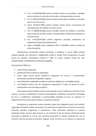 Manualul bucătarului
366
4. H.G. nr.1146/30.08.2006 privind cerinţele minime de securitate şi sănătate
pentru utilizarea în muncă de către lucrători a echipamentelor de muncă;
5. H.G. nr.1091/16.08.2006 privind cerinţele minime pentru sănătate şi securitate
pentru locuri de muncă;
6. H.G.nr 971/26.07.2006 privind cerinţele minime pentru semnalizarea de
securitate şi/sau de sănătate la locul de muncă;
7. H.G. nr.1048/09.08.2006 privind cerinţele minime de sănătate şi securitate
pentru utilizarea de către lucrători a echipamentelor individuale de protecţie la
locul de muncă;
8. H.G. nr.457/18.04.2003 privind asigurarea securităţii utilizatorilor de
echipamente electrice de joasă tensiune;
9. Legea nr.49/2006 pentru aprobarea OUG nr.195/2002 privind circulaţia pe
drumurile publice.
Implementarea procedurilor privind securitatea şi sănătatea în muncă (SSM) prezintă
multiple avantaje, dar reprezintă o obligativitate juridică şi socială. Orice întreprindere se poate
bucura de avantaje semnificative investind în SSM, iar aceste investiţii simple pot mări
competitivitatea, profitabilitatea şi motivarea angajaţilor.
Instrucţiunile de SSM sunt:
 proprii fiecărei organizaţii;
 aprobate de către conducerea organizaţiei;
 conţin reguli minime pentru prevenirea accidentelor de muncă şi a îmbolnăvirilor
profesionale, prevăzute de legislaţia în vigoare;
 sunt perfectibile şi adaptabile condiţiilor concrete de desfăşurare a activităţilor proprii;
 sunt adaptate fiecărui post din organigrama organizaţiei în funcţie de tipurile de riscuri
profesionale la care este expus lucrătorul.
Instrucţiunile proprii de SSM se pot pot revizui periodic şi pot fi modificate ori de câte ori este
necesar, ca urmare a modificărilor survenite la nivel legislativ, schimbărilor intervenite în tehnologia
de lucru, a modificărilor standardelor şi particularităţile metodelor de lucru ce urmează a fi
reglementate din punct de vedere al SSM, cu aprobarea conducerii.
Cunoaşterea şi respectarea acestor proceduri proprii este obligatorie pentru toţi lucrătorii
organizaţiei. Prevederile acestor instrucţiuni sunt prelucrate în cadrul instruirii la locul de muncă sau
instruirilor periodice programate şi suplimentare. Toate elementele referitoare la instruire
(materialul predat, durata şi data instruirii) se vor consemna în fişa de instruire individuală privind
securitatea şi sănătatea în muncă, care constituie documentul cu valoare juridicală prin care se
confirmă instruirile pe bază de semnături olografe. Toate instruirile se vor efectua cu respectarea
 