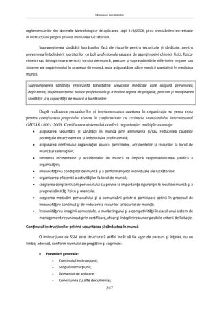 Manualul bucătarului
367
reglementărilor din Normele Metodologice de aplicarea Legii 319/2006, şi cu precizările concretizate
în instrucţiuni proprii privind instruirea lucrătorilor.
Supravegherea sănătăţii lucrătorilor faţă de riscurile pentru securitate şi sănătate, pentru
prevenirea îmbolnăvirii lucrătorilor cu boli profesionale cauzate de agenţi nocivi chimici, fizici, fizico-
chimici sau biologici caracteristici locului de muncă, precum şi suprasolicitările diferitelor organe sau
sisteme ale organismului în procesul de muncă, este asigurată de către medicii specialişti în medicina
muncii.
Supravegherea sănătăţii reprezintă totalitatea serviciilor medicale care asigură prevenirea,
depistarea, dispensarizarea bolilor profesionale şi a bolilor legate de profesie, precum şi menţinerea
sănătăţii şi a capacităţii de muncă a lucrătorilor.
După realizarea procedurilor şi implementarea acestora în organizaţie se poate opta
pentru certificarea propriului sistem în conformitate cu cerinţele standardului internaţional
OHSAS 18001:2008. Certificarea sistemului conferă organizaţiei multiple avantaje:
 asigurarea securităţii şi sănătăţii în muncă prin eliminarea şi/sau reducerea cauzelor
potenţiale de accidentare şi îmbolnăvire profesională;
 asigurarea controlului organizaţiei asupra pericolelor, accidentelor şi riscurilor la locul de
muncă al salariaţilor;
 limitarea incidentelor şi accidentelor de muncă ce implică responsabilitatea juridică a
organizaţiei;
 îmbunătăţirea condiţiilor de muncă şi a performanţelor individuale ale lucrătorilor;
 organizarea eficientă a activităţilor la locul de muncă;
 creşterea conştientizării personalului cu privire la importanţa siguranţei la locul de muncă şi a
propriei sănătăţi fizice şi mentale;
 creşterea motivării personalului şi a comunicării printr-o participare activă în procesul de
îmbunătăţire continuă şi de reducere a riscurilor la locurile de muncă;
 îmbunătăţirea imaginii comerciale, a marketingului şi a competivităţii în cazul unui sistem de
management recunoscut prin certificare, chiar şi îndeplinirea unor posibile criterii de licitaţie.
Conţinutul instrucţiunilor privind securitatea şi sănătatea în muncă
O instrucţiune de SSM este structurată astfel încât să fie uşor de parcurs şi înţeles, cu un
limbaj adecvat, conform nivelului de pregătire şi cuprinde:
 Prevederi generale:
- Conţinutul instrucţiunii;
- Scopul instrucţiunii;
- Domeniul de aplicare;
- Conexiunea cu alte documente;
 