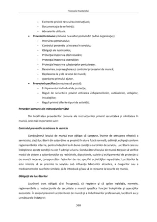 Manualul bucătarului
368
- Elemente privind revizuirea instrucţiunii;
- Documentaţia de referinţă;
- Abrevierile utilizate.
 Prevederi comune (comune cu a altor posturi din cadrul organizaţiei):
- Instruirea personalului;
- Controlul preventiv la intrarea în serviciu;
- Obligaţii ale lucrătorilor;
- Protecţia împotriva electrocutării;
- Protecţia împotriva incendiilor;
- Protecţia împotriva substanţelor periculoase;
- Deservirea, supravegherea şi controlul proceselor de muncă;
- Deplasarea la şi de la locul de muncă;
- Acordarea primului ajutor.
 Prevederi specifice (se evaluează postul):
- Echipamentul individual de protecţie;
- Reguli de securitate privind utilizarea echipamentelor, ustensilelor, utilajelor,
instalaţiilor;
- Reguli privind diferite tipuri de activităţi.
Prevederi comune ale instrucţiunilor SSM
Din totalitatea prevederilor comune ale instrucţiunilor privind securitatea şi sănătatea în
muncă, cele mai importante sunt:
Controlul preventiv la intrarea în serviciu
Conducătorul locului de muncă este obligat să constate, înainte de preluarea efectivă a
serviciului, dacă lucrătorii din subordine se prezintă în stare fizică normală, odihniţi, echipaţi conform
reglementărilor interne, pentru îndeplinirea în bune condiţii a sarcinilor de serviciu. Lucrătorii care nu
îndeplinesc aceste condiţii nu vor fi admişi la lucru. Conducătorul locului de muncă trebuie să verifice
modul de dotare a subordonaţilor cu rechizitele, dipozitivele, sculele şi echipamentul de protecţie şi
de muncă necesar, corespunzător factorilor de risc specifici activităţilor repartizate. Lucrătorilor le
este interzis să se prezinte la serviciu sub influenţa băuturilor alcoolice, a drogurilor sau a
medicamentelor cu efecte similare, să le introducă şi/sau să le consume la locurile de muncă.
Obligaţii ale lucrătorilor
Lucrătorii sunt obligaţi să-şi însuşească, să respecte şi să aplice legislaţia, normele,
reglementările şi instrucţiunile de securitate a muncii specifice funcţiei îndeplinite şi operaţiilor
executate. În scopul prevenirii accidentelor de muncă şi a îmbolnăvirilor profesionale, lucrătorii au şi
următoarele îndatoriri:
 