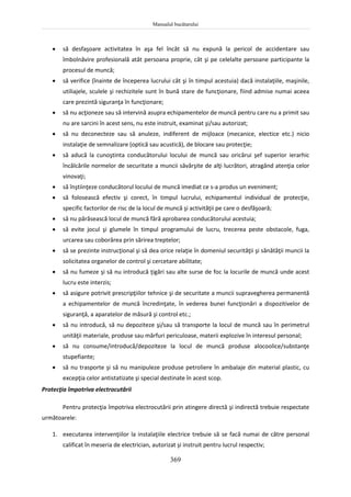Manualul bucătarului
369
 să desfaşoare activitatea în aşa fel încât să nu expună la pericol de accidentare sau
îmbolnăvire profesională atât persoana proprie, cât şi pe celelalte persoane participante la
procesul de muncă;
 să verifice (înainte de începerea lucrului cât şi în timpul acestuia) dacă instalaţiile, maşinile,
utiliajele, sculele şi rechizitele sunt în bună stare de funcţionare, fiind admise numai aceea
care prezintă siguranţa în funcţionare;
 să nu acţioneze sau să intervină asupra echipamentelor de muncă pentru care nu a primit sau
nu are sarcini în acest sens, nu este instruit, examinat şi/sau autorizat;
 să nu deconecteze sau să anuleze, indiferent de mijloace (mecanice, electice etc.) nicio
instalaţie de semnalizare (optică sau acustică), de blocare sau protecţie;
 să aducă la cunoştinta conducătorului locului de muncă sau oricărui şef superior ierarhic
încălcările normelor de securitate a muncii săvârşite de alţi lucrători, atragând atenţia celor
vinovaţi;
 să înştiinţeze conducătorul locului de muncă imediat ce s-a produs un eveniment;
 să folosească efectiv şi corect, în timpul lucrului, echipamentul individual de protecţie,
specific factorilor de risc de la locul de muncă şi activităţii pe care o desfăşoară;
 să nu părăsească locul de muncă fără aprobarea conducătorului acestuia;
 să evite jocul şi glumele în timpul programului de lucru, trecerea peste obstacole, fuga,
urcarea sau coborârea prin sărirea treptelor;
 să se prezinte instrucţional şi să dea orice relaţie în domeniul securităţii şi sănătăţii muncii la
solicitatea organelor de control şi cercetare abilitate;
 să nu fumeze şi să nu introducă ţigări sau alte surse de foc la locurile de muncă unde acest
lucru este interzis;
 să asigure potrivit prescripţiilor tehnice şi de securitate a muncii supravegherea permanentă
a echipamentelor de muncă încredinţate, în vederea bunei funcţionări a dispozitivelor de
siguranţă, a aparatelor de măsură şi control etc.;
 să nu introducă, să nu depoziteze şi/sau să transporte la locul de muncă sau în perimetrul
unităţii materiale, produse sau mărfuri periculoase, materii explozive în interesul personal;
 să nu consume/introducă/depoziteze la locul de muncă produse alocoolice/substanţe
stupefiante;
 să nu trasporte şi să nu manipuleze produse petroliere în ambalaje din material plastic, cu
excepţia celor antistatizate şi special destinate în acest scop.
Protecţia împotriva electrocutării
Pentru protecţia împotriva electrocutării prin atingere directă şi indirectă trebuie respectate
următoarele:
1. executarea intervenţiilor la instalaţiile electrice trebuie să se facă numai de către personal
calificat în meseria de electrician, autorizat şi instruit pentru lucrul respectiv;
 