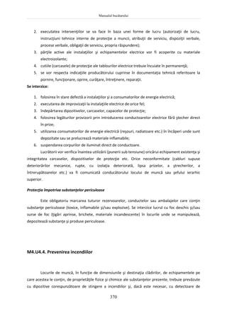 Manualul bucătarului
370
2. executatea intervenţiilor se va face în baza unei forme de lucru (autorizaţii de lucru,
instrucţiuni tehnice interne de protecţie a muncii, atribuţii de serviciu, dispoziţii verbale,
procese verbale, obligaţii de serviciu, propria răspundere);
3. părţile active ale instalaţiilor şi echipamentelor electrice vor fi acoperite cu materiale
electroizolante;
4. cutiile (carcasele) de protecţie ale tablourilor electrice trebuie încuiate în permanenţă;
5. se vor respecta indicaţiile producătorului cuprinse în documentaţia tehnică referitoare la
pornire, funcţionare, oprire, curăţare, întreţinere, reparaţii.
Se interzice:
1. folosirea în stare defectă a instalaţiilor şi a consumatorilor de energie electrică;
2. executarea de improvizaţii la instalaţiile electrice de orice fel;
3. îndepărtarea dipozitivelor, carcaselor, capacelor de protecţie;
4. folosirea legăturilor provizorii prin introducerea conductoarelor electrice fără ştecher direct
în prize;
5. utilizarea consumatorilor de energie electrică (reşouri, radiatoare etc.) în încăperi unde sunt
depozitate sau se prelucrează materiale inflamabile;
6. suspendarea corpurilor de iluminat direct de conductoare.
Lucrătorii vor verifica înaintea utilizării (punerii sub tensiune) oricărui echipament existenţa şi
integritatea carcaselor, dispozitivelor de protecţie etc. Orice neconformitate (cabluri supuse
deteriorărilor mecanice, rupte, cu izolaţia deteriorată, lipsa prizelor, a ştrecherilor, a
întrerupătoarelor etc.) va fi comunicată conducătorului locului de muncă sau şefului ierarhic
superior.
Protecţia împotriva substanţelor periculoase
Este obligatoriu marcarea tuturor rezervoarelor, conductelor sau ambalajelor care conţin
substanţe periculoase (toxice, inflamabile şi/sau explozive). Se interzice lucrul cu foc deschis şi/sau
surse de foc (ţigări aprinse, brichete, materiale incandescente) în locurile unde se manipulează,
depozitează substanţe şi produse periculoase.
M4.U4.4. Prevenirea incendiilor
Locurile de muncă, în funcţie de dimensiunile şi destinaţia clădirilor, de echipamentele pe
care acestea le conţin, de proprietăţile fizice şi chimice ale substanţelor prezente, trebuie prevăzute
cu dipozitive corespunzătoare de stingere a incendiilor şi, dacă este necesar, cu detectoare de
 