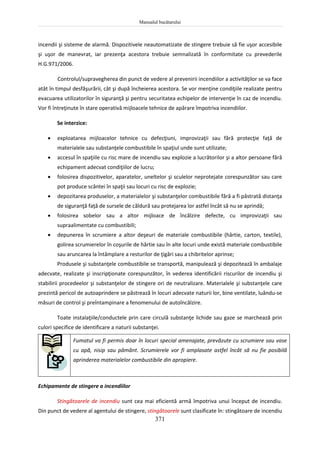 Manualul bucătarului
371
incendii şi sisteme de alarmă. Dispozitivele neautomatizate de stingere trebuie să fie uşor accesibile
şi uşor de manevrat, iar prezenţa acestora trebuie semnalizată în conformitate cu prevederile
H.G.971/2006.
Controlul/supravegherea din punct de vedere al prevenirii incendiilor a activităţilor se va face
atât în timpul desfăşurării, cât şi după încheierea acestora. Se vor menţine condiţiile realizate pentru
evacuarea utilizatorilor în siguranţă şi pentru securitatea echipelor de intervenţie în caz de incendiu.
Vor fi întreţinute în stare operativă mijloacele tehnice de apărare împotriva incendiilor.
Se interzice:
 exploatarea mijloacelor tehnice cu defecţiuni, improvizaţii sau fără protecţie faţă de
materialele sau substanţele combustibile în spaţiul unde sunt utilizate;
 accesul în spaţiile cu risc mare de incendiu sau explozie a lucrătorilor şi a altor persoane fără
echipament adecvat condiţiilor de lucru;
 folosirea dispozitivelor, aparatelor, uneltelor şi sculelor neprotejate corespunzător sau care
pot produce scântei în spaţii sau locuri cu risc de explozie;
 depozitarea produselor, a materialelor şi substanţelor combustibile fără a fi păstrată distanţa
de siguranţă faţă de sursele de căldură sau protejarea lor astfel încât să nu se aprindă;
 folosirea sobelor sau a altor mijloace de încălzire defecte, cu improvizaţii sau
supraalimentate cu combustibili;
 depunerea în scrumiere a altor deşeuri de materiale combustibile (hârtie, carton, textile),
golirea scrumierelor în coşurile de hârtie sau în alte locuri unde există materiale combustibile
sau aruncarea la întâmplare a resturilor de ţigări sau a chibritelor aprinse;
Produsele şi substanţele combustibile se transportă, manipulează şi depozitează în ambalaje
adecvate, realizate şi inscripţionate corespunzător, în vederea identificării riscurilor de incendiu şi
stabilirii procedeelor şi substanţelor de stingere ori de neutralizare. Materialele şi substanţele care
prezintă pericol de autoaprindere se păstrează în locuri adecvate naturii lor, bine ventilate, luându-se
măsuri de control şi preîntampinare a fenomenului de autoîncălzire.
Toate instalaţiile/conductele prin care circulă substanţe lichide sau gaze se marchează prin
culori specifice de identificare a naturii substanţei.
Fumatul va fi permis doar în locuri special amenajate, prevăzute cu scrumiere sau vase
cu apă, nisip sau pământ. Scrumierele vor fi amplasate astfel încât să nu fie posibilă
aprinderea materialelor combustibile din apropiere.
Echipamente de stingere a incendiilor
Stingătoarele de incendiu sunt cea mai eficientă armă împotriva unui început de incendiu.
Din punct de vedere al agentului de stingere, stingătoarele sunt clasificate în: stingătoare de incendiu
 