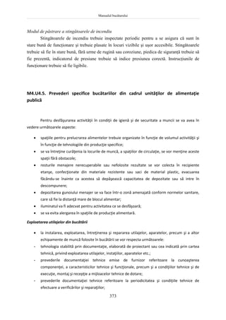 Manualul bucătarului
373
Modul de păstrare a stingătoarele de incendiu
Stingătoarele de incendiu trebuie inspectate periodic pentru a se asigura că sunt în
stare bună de funcţionare şi trebuie plasate în locuri vizibile şi uşor accesibile. Stingătoarele
trebuie să fie în stare bună, fără urme de rugină sau coroziune, piedica de siguranţă trebuie să
fie prezentă, indicatorul de presiune trebuie să indice presiunea corectă. Instrucţiunile de
funcţionare trebuie să fie ligibile.
M4.U4.5. Prevederi specifice bucătariilor din cadrul unităţilor de alimentaţie
publică
Pentru desfăşurarea activităţii în condiţii de igienă şi de securitate a muncii se va avea în
vedere următoarele aspecte:
 spaţiile pentru prelucrarea alimentelor trebuie organizate în funcţie de volumul activităţii şi
în funcţie de tehnologiile din producţie specifice;
 se va întreţine curăţenia la locurile de muncă, a spaţiilor de circulaţie, se vor menţine aceste
spaţii fără obstacole;
 resturile menajere nerecuperabile sau nefolosite rezultate se vor colecta în recipiente
etanşe, confecţionate din materiale rezistente sau saci de material plastic, evacuarea
făcându-se înainte ca acestea să depăşească capacitatea de depozitate sau să intre în
descompunere;
 depozitarea gunoiului menajer se va face într-o zonă amenajată conform normelor sanitare,
care să fie la distanţă mare de blocul alimentar;
 iluminatul va fi adecvat pentru activitatea ce se desfăşoară;
 se va evita alergarea în spaţiile de producţie alimentară.
Exploatarea utilajelor din bucătării
 la instalarea, exploatarea, întreţinerea şi repararea utilajelor, aparatelor, precum şi a altor
echipamente de muncă folosite în bucătării se vor respecta următoarele:
- tehnologia stabilită prin documentaţie, elaborată de proiectant sau cea indicată prin cartea
tehnică, privind exploatarea utilajelor, instaţiilor, aparatelor etc.;
- prevederile documentaţiei tehnice emise de furnizor referitoare la cunoaşterea
componenţei, a caracteristicilor tehnice şi funcţionale, precum şi a condiţiilor tehnice şi de
execuţie, montaj şi recepţie a mijloacelor tehnice de dotare;
- prevederile documentaţiei tehnice referitoare la periodicitatea şi condiţiile tehnice de
efectuare a verificărilor şi reparaţiilor;
 
