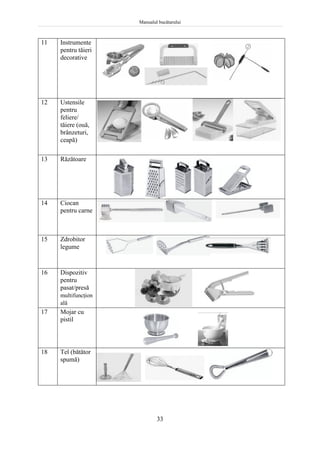 Manualul bucătarului
33
11 Instrumente
pentru tăieri
decorative
12 Ustensile
pentru
feliere/
tăiere (ouă,
brânzeturi,
ceapă)
13 Răzătoare
14 Ciocan
pentru carne
15 Zdrobitor
legume
16 Dispozitiv
pentru
pasat/presă
multifuncţion
ală
17 Mojar cu
pistil
18 Tel (bătător
spumă)
 