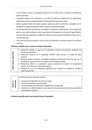Manualul bucătarului
375
- se vor instala şi folosi în condiţiile prevăzute de normele pentru utilizarea şi distribuirea
gazelor naturale;
- instalaţiile trebuie să fie prevăzute cu un sistem de opturare (clapetă) care să reţină gazul
când acesta revine pe conductă după o eventuală întrerupere de la reţea;
- pentru spaţiile închise de ardere (cuptor, maşini de gătit cu plită etc.) instalaţiile vor fi
prevăzute cu sistem automat de ardere a gazului, cu flacără de veghe;
- în lipsa aparaturii de automatizare, instalaţiile cu arzătoare în spaţii închise, cât şi maşinile de
gătit cu mai multe arzătoare, pentru siguranţă, vor fi prevăzute cu o ţeavă de fugă a flăcării,
care are rolul de reaprindere a arzătorului stins din cauza manevrării greşite sau peste care s-
a vărsat mâncare;
- este interzisă evacuarea gazelor arse prin hota de absorbţie cu excepţia reşourilor sau flăcări
deschise.
Utilizarea utilajelor pentru tratarea termică a alimentelor
Cuptor
pentru
copt
şi
fiert
 Cuptoarele încălzite cu gaze vor fi exploatate conform instrucţiunilor elaborate de
firmele producătoare;
 Cuptoarele electrice vor fi exploatate conform cărţii tehnice, în funcţie de tipul
acestora;
 Burlanele pentru evacuarea emanaţiilor rezultate în timpul procesului de copt vor fi
racordate la coşurile de fum care trebuie să fie curăţate periodic;
 Manevrarea tăvilor şi a produselor supuse procesului de coacere la temperaturi
ridicate, se va efectua cu materiale izolante;
 Încăperile în care sunt amplasate cuptoarele vor fi dotate cu instalaţii de ventilare
locală sau generală.
Cuptor
cu
microunde
La utilizarea acestui utilaj este interzisă:
 Introducerea obiectelor din metal în cuptor;
 Pornirea cuptorului cu uşa deschisă;
 Scurtcircuitatea sau demontarea dispozitivelor de siguranţă;
 Acoperirea cu diferite obiecte a uşii, precum şi acumularea de murdărie pe suprafaţa
de protecţie a acestuia.
Utilizarea maşinilor pentru mecanizarea muncii în bucătărie
 