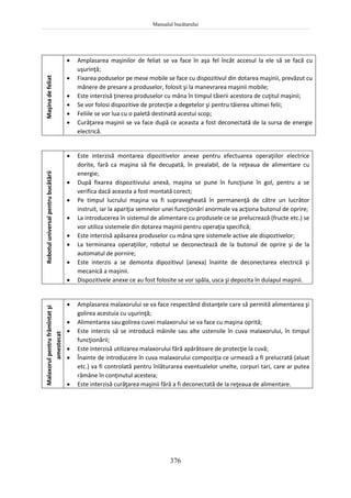 Manualul bucătarului
376
Robotul
universal
pentru
bucătării
 Este interzisă montarea dipozitivelor anexe pentru efectuarea operaţiilor electrice
dorite, fară ca maşina să fie decupată, în prealabil, de la reţeaua de alimentare cu
energie;
 După fixarea dispozitivului anexă, maşina se pune în funcţiune în gol, pentru a se
verifica dacă aceasta a fost montată corect;
 Pe timpul lucrului maşina va fi supravegheată în permanenţă de către un lucrător
instruit, iar la apariţia semnelor unei funcţionări anormale va acţiona butonul de oprire;
 La introducerea în sistemul de alimentare cu produsele ce se prelucrează (fructe etc.) se
vor utiliza sistemele din dotarea maşinii pentru operaţia specifică;
 Este interzisă apăsarea produselor cu mâna spre sistemele active ale dispoztivelor;
 La terminarea operaţiilor, robotul se deconectează de la butonul de oprire şi de la
automatul de pornire;
 Este interzis a se demonta dipozitivul (anexa) înainte de deconectarea electrică şi
mecanică a maşinii.
 Dispozitivele anexe ce au fost folosite se vor spăla, usca şi depozita în dulapul maşinii.
Malaxorul
pentru
frămîntat
şi
amestecat
 Amplasarea malaxorului se va face respectând distanţele care să permită alimentarea şi
golirea acestuia cu uşurinţă;
 Alimentarea sau golirea cuvei malaxorului se va face cu maşina oprită;
 Este interzis să se introducă mâinile sau alte ustensile în cuva malaxorului, în timpul
funcţionării;
 Este interzisă utilizarea malaxorului fără apărătoare de protecţie la cuvă;
 Înainte de introducere în cuva malaxorului compoziţia ce urmează a fi prelucrată (aluat
etc.) va fi controlată pentru înlăturarea eventualelor unelte, corpuri tari, care ar putea
rămâne în conţinutul acesteia;
 Este interzisă curăţarea maşinii fără a fi deconectată de la reţeaua de alimentare.
Maşina
de
feliat
 Amplasarea maşinilor de feliat se va face în aşa fel încât accesul la ele să se facă cu
uşurinţă;
 Fixarea poduselor pe mese mobile se face cu dispozitivul din dotarea maşinii, prevăzut cu
mânere de presare a produselor, folosit şi la manevrarea maşinii mobile;
 Este interzisă ţinerea produselor cu mâna în timpul tăierii acestora de cuţitul maşinii;
 Se vor folosi dispozitive de protecţie a degetelor şi pentru tăierea ultimei felii;
 Feliile se vor lua cu o paletă destinată acestui scop;
 Curăţarea maşinii se va face după ce aceasta a fost deconectată de la sursa de energie
electrică.
 