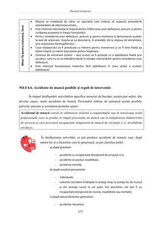 Manualul bucătarului
377
Mixer
fix
pentru
maioneză,
farse  Maşina se instalează de către un specialist care trebuie să respecte prevederile
standardelor de electrosecuritate;
 Este interzisă intervenţia la maşină pentru înlăturarea unor defecţiuni, precum şi pentru
curăţarea aceasteia în timpul funcţionării;
 Pentru remedierea unor defecţiuni, precum şi pentru montarea şi demontarea sculelor
la axul de acţionare, maşina se va deconecta, în prealabil, de la reţeaua de alimentare,
prin acţionarea întrerupătorului;
 Cuva malaxorului va fi prevăzută cu mânere pentru manevrare şi va fi bine fixată pe
batiul maşinii cu cleme basculante pentru împănare;
 Sistemul de antrenare (motor – axul scului) va fi protejat cu o apărătoare fixată prin
şuruburi, care nu se va îndepărta decât în situaţia intervenţiilor pentru remedierea unor
defecţiuni;
 Este interzisă funcţionarea mixerului fără apărătoare în zona activă a sculelor
(bătătoare).
M4.U4.6. Accidente de muncă posibile şi reguli de intervenţie
În timpul desfăşurării activităţilor specifice meseriei de bucătar, aceştia pot suferi, din
diverse cauze, unele accidente de muncă. Personalul trebuie să cunoască aceste posibile
pericole, precum şi acordarea primului ajutor.
Accidentul de muncă constă în vătămarea violentă a organismului sau în intoxicaţia acută
profesională, care se produc în timpul procesului de muncă sau în îndeplinirea îndatoririlor
de serviciu şi care provoacă incapacitate temporară de muncă de cel puţin o zi, invaliditate
ori deces.
În desfăşurarea activităţii, se pot produce accidente de muncă, care, după
natura lor şi a factorilor care le generează, se pot clasifica astfel:
a) după gravitate:
- accidente cu incapacitate temporară de cel puţin o zi;
- accidente ce produc invaliditate;
- accidente mortale.
b) după numărul persoanelor:
- individuale;
- colective (accident întâmplat în acelaşi timp, la acelaşi loc de muncă
şi din aceeaşi cauză la cel puţin trei persoane; ele pot fi cu
incapacitate temporară de muncă, invaliditate sau mortale).
c) după natura factorilor generatori:
- accidente mecanice;
 