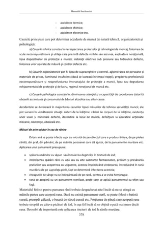 Manualul bucătarului
378
- accidente termice;
- accidente chimice;
- accidente electrice etc.
Cauzele principale care pot determina accidente de muncă de natură tehnică, organizatorică şi
psihologică.
a) Cauzele tehnice constau în nerespectarea proiectelor şi tehnologiei de montaj, folosirea de
scule necorespunzătoare şi utilaje care prezintă defecte vizibile sau ascunse, exploatare neraţională,
lipsa dispozitivelor de protecţie a muncii, instalaţii electrice sub presiune sau hidraulice defecte,
folosirea unor aparate de măsură şi control defecte etc.
b) Cauzele organizatorice pot fi: lipsa de supraveghere şi control, aglomerarea de persoane şi
materiale de prisos, iluminatul insuficient (dacă se lucrează în timpul nopţii), pregătirea profesională
necorespunzătoare şi neaprofundarea instructajului de protecţie a muncii, lipsa sau degradarea
echipamentului de protecţie şi de lucru, regimul neraţional de muncă etc.
c) Cauzele psihologice constau în: diminuarea atenţiei şi a capacităţii de coordonare datorită
oboselii accentuate şi consumului de băuturi alcoolice sau altor cauze.
Accidentele se datorează în majoritatea cazurilor lipsei măsurilor de tehnica securităţii muncii; ele
pot surveni în următoarele situaţii: căderi de la înălţime, căderi de corpuri de la înălţime, existenţa
unor scule şi materiale defecte, dezordine la locul de muncă, defecţiuni la aparatele acţionate
mecanic, neatenţie, oboseală etc.
Măsuri de prim ajutor în caz de rănire
Orice rană se poate infecta uşor cu microbi de pe obiectul care a produs rănirea, de pe pielea
rănită, din praf, din pământ, de pe mâinile persoanei care dă ajutor, de la pansamente murdare etc.
Aplicarea unui pansament presupune:
 spălarea mâinilor cu săpun sau înmuierea degetelor în tinctură de iod;
 interzicerea spălării rănii cu apă sau cu alte substanţe farmaceutice, precum şi presărarea
prafurilor sau acoperirea cu unguente, acestea împiedicând vindecarea, introducând în rană
murdăria de pe suprafaţa pielii, fapt ce determină infectarea acesteia;
 cheagurile de sânge nu se îndepărtează de pe rană, pentru a se evita hemoragia;
 rana se acoperă cu un pansament sterilizat, peste care se aplică pansamentul cu tifon sau
faşă.
Materialul folosit pentru pansarea rănii trebuie despachetat astel încât să nu se atingă cu
mâinile partea care acoperă rana. Dacă nu există pansament steril, se poate folosi o batistă
curată, proaspăt călcată, o bucată de pânză curată etc. Porţiunea de pânză care acoperă rana
trebuie stropită cu câteva picături de iod, în aşa fel încât să se obţină o pată mai mare decât
rana. Deosebit de importantă este aplicarea tincturii de iod la rănile murdare.
 