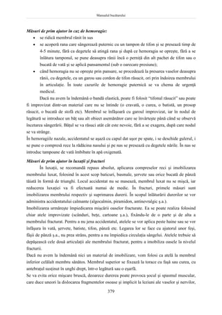 Manualul bucătarului
379
Măsuri de prim ajutor în caz de hemoragie:
 se ridică membrul rănit în sus
 se acoperă rana care sângerează puternic cu un tampon de tifon şi se presează timp de
4-5 minute, fără ca degetele să atingă rana şi după ce hemoragia se opreşte, fără a se
înlătura tamponul, se pune deasupra rănii încă o perniţă din alt pachet de tifon sau o
bucată de vată şi se aplică pansamentul (sub o oarecare presiune);
 când hemoragia nu se opreşte prin pansare, se procedează la presarea vaselor deasupra
rănii, cu degetele, cu un garou sau cordon de tifon răsucit, ori prin îndoirea membrului
în articulaţie. În toate cazurile de hemoragie puternică se va chema de urgenţă
medicul.
Dacă nu avem la îndemână o bandă elastică, poate fi folosit “tifonul răsucit” sau poate
fi improvizat dintr-un material care nu se întinde (o cravată, o curea, o batistă, un prosop
răsucit, o bucată de stofă etc). Membrul se înfăşoară cu garoul improvizat, iar în nodul de
legătură se introduce un băţ sau alt obiect asemănător care se învârteşte până când se observă
încetarea sângerării. Băţul se va răsuci atât cât este nevoie, fără a se exagera, după care nodul
se va strânge.
În hemoragiile nazale, accidentatul se aşază cu capul dat uşor pe spate, i se deschide gulerul, i
se pune o compresă rece la rădăcina nasului şi pe nas se presează cu degetele nările. În nas se
introduc tampoane de vată îmbibate în apă oxigenată.
Măsuri de prim ajutor în luxaţii şi fracturi
În luxaţii, se recomandă repaus absolut, aplicarea compreselor reci şi imobilizarea
membrului luxat, folosind în acest scop baticuri, basmale, şervete sau orice bucată de pânză
tăiată în formă de triunghi. Locul accidentat nu se masează, membrul luxat nu se mişcă, iar
reducerea luxaţiei va fi efectuată numai de medic. În fracturi, primele măsuri sunt
imobilizarea membrului respectiv şi suprimarea durerii. În scopul înlăturării durerilor se vor
administra accidentatului calmante (algocalmin, piramidon, antinevralgic ş.a.).
Imobilizarea urmăreşte împiedicarea mişcării oaselor fracturate. Ea se poate realiza folosind
chiar atele improvizate (scânduri, beţe, cartoane ş.a.), fixându-le de o parte şi de alta a
membrului fracturat. Pentru a nu jena accidentatul, atelele se vor aplica peste haine sau se vor
înfăşura în vată, şervete, batiste, tifon, pânză etc. Legarea lor se face cu ajutorul unor feşi,
fâşii de pânză ş.a., nu prea strâns, pentru a nu împiedica circulaţia sângelui. Atelele trebuie să
depăşească cele două articulaţii ale membrului fracturat, pentru a imobiliza oasele la nivelul
fracturii.
Dacă nu avem la îndemână nici un material de imobilizare, vom folosi ca atelă la membrul
inferior celălalt membru sănătos. Membrul superior se fixează la torace cu faşă sau curea, cu
antebraţul susţinut în unghi drept, într-o legătură sau o eşarfă.
Se va evita orice mişcare bruscă, deoarece durerea poate provoca şocul şi spasmul muscular,
care duce uneori la dislocarea fragmentelor osoase şi implicit la leziuni ale vaselor şi nervilor,
 