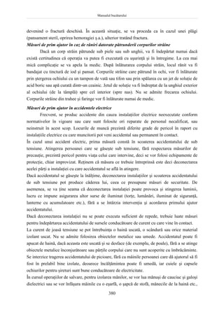 Manualul bucătarului
380
devenind o fractură deschisă. În această situaţie, se va proceda ca în cazul unei plăgi
(pansament steril, oprirea hemoragiei ş.a.), ulterior tratând fractura.
Măsuri de prim ajutor în caz de răniri datorate pătrunderii corpurilor străine
Dacă un corp străin pătrunde sub piele sau sub unghii, va fi îndepărtat numai dacă
există certitudinea că operaţia va putea fi executată cu uşurinţă şi în întregime. La cea mai
mică complicaţie se va apela la medic. După înlăturarea corpului străin, locul rănit va fi
bandajat cu tinctură de iod şi pansat. Corpurile străine care pătrund în ochi, vor fi înlăturate
prin ştergerea ochiului cu un tampon de vată sau tifon sau prin spălarea cu un jet de soluţie de
acid boric sau apă curată dintr-un ceainic. Jetul de soluţie va fi îndreptat de la unghiul exterior
al ochiului (de la tâmplă) spre cel interior (spre nas). Nu se admite frecarea ochiului.
Corpurile străine din trahee şi faringe vor fi înlăturate numai de medic.
Măsuri de prim ajutor în accidentele electrice
Frecvent, se produc accidente din cauza instalaţiilor electrice neexecutate conform
normativelor în vigoare sau care sunt folosite ori reparate de personal necalificat, sau
neinstruit în acest scop. Locurile de muncă prezintă diferite grade de pericol în raport cu
instalaţiile electrice cu care muncitorii pot veni accidental sau permanent în contact.
În cazul unui accident electric, prima măsură constă în scoaterea accidentatului de sub
tensiune. Atingerea persoanei care se găseşte sub tensiune, fără respectarea măsurilor de
precauţie, prezintă pericol pentru viaţa celui care intervine, deci se vor folosi echipamente de
protecţie, chiar improvizat. Reţinem că măsura ce trebuie întreprinsă este deci deconectarea
acelei părţi a instalaţiei cu care accidentatul se află în atingere.
Dacă accidentatul se găseşte la înălţime, deconectarea instalaţiilor şi scoaterea accidentatului
de sub tensiune pot produce căderea lui, ceea ce presupune măsuri de securitate. De
asemenea, se va ţine seama că deconectarea instalaţiei poate provoca şi stingerea luminii,
lucru ce impune asigurarea altor surse de iluminat (torţe, lumânări, iluminat de siguranţă,
lanterne cu acumulatoare etc.), fără a se întârzia intervenţia şi acordarea primului ajutor
accidentatului.
Dacă deconectarea instalaţiei nu se poate executa suficient de repede, trebuie luate măsuri
pentru îndepărtarea accidentatului de sursele conducătoare de curent cu care vine în contact.
La curent de joasă tensiune se pot întrebuinţa o haină uscată, o scândură sau orice material
izolant uscat. Nu se admite folosirea obiectelor metalice sau umede. Accidentatul poate fi
apucat de haină, dacă aceasta este uscată şi se desface (de exemplu, de poale), fără a se atinge
obiectele metalice înconjurătoare sau părţile corpului care nu sunt acoperite cu îmbrăcăminte.
Se interzice tragerea accidentatului de picioare, fără ca mâinile persoanei care dă ajutorul să fi
fost în prelabil bine izolate, deoarece încălţămintea poate fi umedă, iar cuiele şi capsele
ochiurilor pentru şireturi sunt bune conducătoare de electricitate.
În cursul operaţiilor de salvare, pentru izolarea mânilor, se vor lua mănuşi de cauciuc şi galoşi
dielectrici sau se vor înfăşura mâinile cu o eşarfă, o şapcă de stofă, mânecile de la haină etc.,
 