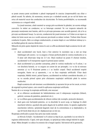 Manualul bucătarului
381
se poate arunca peste accidentat o pânză impregnată în cauciuc (impermeabil) sau chiar o
pânză uscată. Se admite, de asemenea, urcarea pe o scândură uscată, pe un sul de haine sau
orice alt material uscat rău conducător de electricitate. În limita posibilităţilor, se recomandă
acţionarea cu o singură mână.
La joasă tensiune, când curentul se scurge prin accidentat în pământ, iar acesta strânge
convulsiv în mâini un conductor, se va întrerupe curentul. Se vor respecta măsurile de
precauţie menţionate mai înainte, atât în ce priveşte persoana care acordă ajutorul, cât şi în ce
priveşte accidentatul însuşi. La nevoie, conductorul de joasă tensiune va fi tăiat cu un topor cu
mâner de lemn uscat sau cu o sculă oarecare prevăzută cu mâner izolant. Trebuie tăiat fiecare
conductor în parte, fără a se atinge conductoarele, şi numai după ce s-au îmbrăcat mănuşi şi s-
au încălţat galoşi de cauciuc dielectrici.
Măsurile de prim ajutor depind de starea în care se află accidentatul după scoaterea lui de sub
curent:
 dacă accidentatul este lucid, însă a fost anterior în nesimţire sau a stat un timp
îndelungat sub curent, i se va asigura o linişte perfectă până la venirea medicului şi va
fi ţinut sub observaţie timp de 2-3 ore. Dacă medicul nu poate fi chemat imediat,
accidentatul va fi transportat urgent la primul punct sanitar.
 dacă accidentatul şi-a pierdut cunoştinţa, până la venirea medicului va fi culcat, i se
vor descheia hainele, se va asigura un curent de aer proaspăt, i se va da să miroase
amoniac şi va fi fricţionat pentru a i se încălzi corpul. Dacă accidentul respiră
neregulat, foarte rar şi spasmotic, i se va face respiraţie artificială. Chiar dacă
respiraţia, bătăile inimii, pulsul lipsesc, accidentatul nu trebuie considerat decedat, ci i
se va acorda primul ajutor prin efectuarea respiraţiei artificiale până la sosirea
medicului.
După scoaterea de sub tensiune a accidentatului şi aşezarea lui pe un loc uscat, se trece
de urgenţă la primul ajutor, care constă în aplicarea respiraţiei artificiale.
Înainte de a se recurge la respiraţia artificială, este necesar:
 să se elibereze accidentatul de îmbrăcămintea care îi stânjeneşte respiraţia (fularul,
gulerul, cureaua de pantalon, pantalonii etc.);
 se va elibera gura accidentatului de obiecte străine (de exemplu: protezele dentare);
 dacă gura este încleştată puternic, se va deschide în acest scop, se împinge în afară
maxilarul inferior, aşezând câte patru degete de la ambele mâini, în spatele unghiurilor
maxilarului inferior, sprijinind degetele mari de la extremitatea ei şi deplasând-o, în
aşa fel încât dinţii de jos să-i depăşească pe cei de sus.
Respiraţia artificială se poate face prin mai multe metode:
a) Metoda Schäfer. Accidentatul va fi culcat cu faţa în jos, aşezându-i-se un rulou în
regiunea abdomenului. Capul, rotit spre dreapta, se sprijină pe mâna stângă îndoită în unghi
drept. Mâna dreaptă i se aduce în extensie de-a lungul capului. Salvatorul stă în genunchi,
 