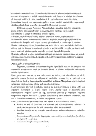 Manualul bucătarului
382
călare peste coapsele victimei. Expiraţia se realizează activ printr-o compresiune energică
efectuată prin apăsarea cu ambele palme la baza toracelui. Palmele se aşază pe feţele laterale
ale toracelui, astfel încât vârful omoplaţilor să fie cuprins în primul spaţiu interdigital.
Inspiraţia va fi pasivă, prin revenirea toracelui ca urmare a redării presiunii, fără ca salvatorul
să ridice palmele de pe torace. Se efectuează 10-12 respiraţii pe minut.
b) Metoda Howard-Thompson. Accidentatul va fi culcat pe spate. Cel care acordă
primul ajutor îi introduce sub umeri un sul, astfel, încât membrele superioare ale
accidentatului să ajungă în extensie de-a lungul capului.
Salvatorul, cu palmele desfăcute şi degetele răsfirate în evantai, cuprinde toracele
accidentatului imediat sub mameloane şi execută o apăsare puternică pe feţele laterale ale
cutiei toracice, în aşa fel încât braţele victimei, părăsind solul, să rămână uşor în extensie.
După această expiraţie forţată, inspiraţia are loc pasiv, prin încetarea apăsării şi coincide cu
căderea braţelor. Acestea, în tendinţa de revenire la poziţia iniţială, exercită o tracţiune bruscă
asupra toracelui, prin intermediul muşchilor pectorali, favorizând inspiraţia.
Respiraţia artificială se aplică numai în cazuri în care accidentatul nu respiră deloc sau respiră
extrem de greu, rar, spasmodic. Respiraţia artificială trebuie continuată fără întrerupere pâna
la sosirea medicului.
Primul ajutor în accidentele termice
În general, accidentele se datorează atingerii suprafeţelor încălzite ale utilajelor sau
contactului întâmplător cu aburi, apă fierbinte, flacără ş.a. Efectele accidentelor termice sunt
arsurile şi şocul termic.
Pentru prevenirea arsurilor, se vor izola, termic, cu azbest, vată minerală sau de sticlă,
porţiunile puternic încălzite ale utilajelor şi instalaţiilor. În acest fel, se realizează şi o
atmosferă mai bună de lucru prin reducerea căldurii ambiante. Manipularea pieselor fierbinţi
se face prin prinderea lor cu diferite scule sau obiecte izolante.
Şocul termic este provocat de radiaţiile calorice ale corpurilor încălzite la peste 60o
C, sau
expunerea îndelungată la efectul razelor solare. Aceste şocuri se manifestă prin
supraîncălzirea corpului, dureri de cap, accelerarea pulsului şi respiraţiei, creşterea
temperaturii corpului până la 40o
C, apariţia convulsiilor şi chiar pierderea cunoştinţei, mai
ales la cei care nu sunt obişnuiţi cu munca la temperaturi ridicate.
Pentru preîntâmpinarea şocurilor termice, este necesar să se ia următoarele măsuri:
 izolarea surselor de căldură cu diferite dispozitive pentru micşorarea radiaţiilor, ca
perdele de apă, paravane din tablă căptuşită cu azbest sau alt material;
 folosirea duşurilor de aer proaspăt, care micşorează acţiunea dăunătoare a radiaţiilor
calorice;
 întrebuinţarea echipamentului de protecţie corespunzător, care să reţină razele calorice
şi să permită transpiraţia;
 consumarea de apă carbogazoasă salină;
 