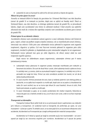 Manualul bucătarului
383
 camerele în care se lucrează la cald să fie cât mai aerisite şi lipsite de igrasie.
Măsuri de prim ajutor în arsuri
Arsurile se tratează diferit în funcţie de gravitatea lor. Eritemul fără băşici sau răni deschise
(arsuri de gradul I) se tratează cu jecolan, după care se aplică un bandaj steril. Dacă se
formează băşici, sau răni deschise, se distruge epiderma (arsuri de gradul II), se procedează
identic, după care accidentatul este trimis la cabinetul medical. Când arsurile sau opăririle
afectează mai mult de o treime din suprafaţa corpului sunt considerate accidente grave (arsuri
de gradul III).
Primul ajutor în accidentele chimice
Accidentele chimice sunt considerate acţiuni agresive a unor substanţe chimice sub formă de
gaze, vapori, soluţii sau pulberi asupra corpului omenesc; ele se manifestă prin arsuri chimice,
intoxicaţii sau otrăviri. Căile prin care substanţele toxice pătrund în organism sunt organele
respiratorii, digestive şi pielea. Cel mai frecvent toxinele pătrund în organism prin căile
respiratorii, trecând în plămâni şi răspândindu-se prin intermediul sângelui în tot organismul.
Substanţele toxice pătrund mai greu pe căile digestive, de obicei atunci când nu sunt
respectate regulile igienice.
După natura lor vătămătoare asupra organismului, substanţele chimice pot fi toxice
(otrăvitoare) şi iritante.
 substanţele toxice păstrunse în organism produc intoxicaţii manifestate prin tulburări şi
fenomene de otrăvire. Ele sunt de două feluri: acute, când substanţa toxică a păstruns brusc
în cantităţi mari, şi cronice, când se acumulează treptat în organism, în cantităţi mici şi într-o
perioadă mai lungă de timp. Primul caz este considerat accident de muncă, iar cel de-al
doilea boală profesională;
 în cazul arsurilor chimice provocate de acizi, baze şi oxidanţi puternici care distrug pielea şi
ţesuturile, se va spăla locul respectiv cu multă apă, după care se va pudra cu bicarbonat de
sodiu (în cazul acizilor) sau se va turna oţet diluat (în cazul bazelor). Arsura la ochi, fiind
foarte periculoasă, se spală cu multă apă;
 în cazul intoxicaţiei cu gaze, se va scoate accidentatul din mediul respectiv, folosindu-se
masca de gaze sau o batistă umedă la nas, şi va fi dus la aer curat, unde se va face respiraţie
artificială.
Transportul accidentaţilor
Transportul trebuie făcut astfel încât să nu se pricinuiască dureri suplimentare sau tulburări
prin ridicare şi transportare. Un acidentat lucid se transportă, de preferinţă, pe spate, iar unul
inconştient – culcat pe o parte. În ambele cazuri, se va avea grijă să nu se accentueze afecţiunea celui
accidentat. Accidentatul va fi transportat pe o targă confecţionată din material corespunzător.
Accidentatul va fi ridicat şi aşezat pe targă la comandă sau/şi mai recomandabil – cei care-l
aşează pe targă îşi vor sincroniza mişcările prin numărare. Accidentatul va fi apucat de partea
 