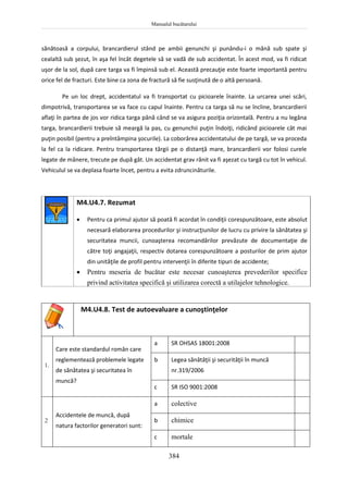 Manualul bucătarului
384
sănătoasă a corpului, brancardierul stând pe ambii genunchi şi punându-i o mână sub spate şi
cealaltă sub şezut, în aşa fel încât degetele să se vadă de sub accidentat. În acest mod, va fi ridicat
uşor de la sol, după care targa va fi împinsă sub el. Această precauţie este foarte importantă pentru
orice fel de fracturi. Este bine ca zona de fractură să fie susţinută de o altă persoană.
Pe un loc drept, accidentatul va fi transportat cu picioarele înainte. La urcarea unei scări,
dimpotrivă, transportarea se va face cu capul înainte. Pentru ca targa să nu se încline, brancardierii
aflaţi în partea de jos vor ridica targa până când se va asigura poziţia orizontală. Pentru a nu legăna
targa, brancardierii trebuie să meargă la pas, cu genunchii puţin îndoiţi, ridicând picioarele cât mai
puţin posibil (pentru a preîntâmpina şocurile). La coborârea accidentatului de pe targă, se va proceda
la fel ca la ridicare. Pentru transportarea tărgii pe o distanţă mare, brancardierii vor folosi curele
legate de mânere, trecute pe după gât. Un accidentat grav rănit va fi aşezat cu targă cu tot în vehicul.
Vehiculul se va deplasa foarte încet, pentru a evita zdruncinăturile.
M4.U4.7. Rezumat
 Pentru ca primul ajutor să poată fi acordat în condiţii corespunzătoare, este absolut
necesară elaborarea procedurilor şi instrucţiunilor de lucru cu privire la sănătatea şi
securitatea muncii, cunoaşterea recomandărilor prevăzute de documentaţie de
către toţi angajaţii, respectiv dotarea corespunzătoare a posturilor de prim ajutor
din unităţile de profil pentru intervenţii în diferite tipuri de accidente;
 Pentru meseria de bucătar este necesar cunoaşterea prevederilor specifice
privind activitatea specifică şi utilizarea corectă a utilajelor tehnologice.
M4.U4.8. Test de autoevaluare a cunoştinţelor
1.
Care este standardul român care
reglementează problemele legate
de sănătatea şi securitatea în
muncă?
a SR OHSAS 18001:2008
b Legea sănătăţii şi securităţii în muncă
nr.319/2006
c SR ISO 9001:2008
2
Accidentele de muncă, după
natura factorilor generatori sunt:
a colective
b chimice
c mortale
 