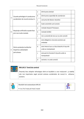 Manualul bucătarului
385
3
Cauzele psihologice în producerea
accidentelor de muncă constau în:
a diminuarea atenţiei
b diminuarea capacităţii de coordonare
c consumul de băuturi alcoolice
d toate variantele sunt corecte
4
Respiraţia artificială se poate face
prin mai multe metode:
a metoda Howard-Thompson.
b metoda Schäfer
c nici o variantă de mai sus nu este corectă
5
Pentru protecţia lucrătorilor
împotriva substanţelor
periculoase:
a este obligatoriu marcarea acestora pe
ambalaje
b este interzis lucru cu focul deschis în locurile
unde se manipulează
c este permis fumatul în locurile unde se
manipulează
d varianta c nu este corectă
M4.U4.9. Temă de control
Întocmiţi lista utilajelor tehnologice dintr-un bucătărie a unui restaurant şi stabiliţi
cele mai importante reguli privind evitarea accidentelor de muncă la utilizarea
acestora.
Rezolvări test autoevaluare M4.U4.
 1-a; 2-b; 3-a,b,c,d; 4-a,b, 5-a,b,d
 