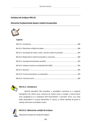Manualul bucătarului
386
Unitatea de învăţare M4.U5.
Elemente fundamentale despre mediul înconjurător
Cuprins
M4.U5.1. Introducere ..............................................................................................................386
M4.U5.2. Obiectivele unităţii de învăţare................................................................................386
M4.U5.3. Conceptele de mediu, mediu natural şi mediu înconjurător..................................387
M4.U5.4. Relaţia dintre mediul înconjurător şi economie .....................................................389
M4.U5.5. Conceptul de dezvoltare durabilă............................................................................391
M4.U5.6. Calitatea mediului şi standardele ISO 14001 ...........................................................393
M4.U5.7. Rezumat ...................................................................................................................394
M4.U5.8. Test de autoevaluare a cunoştinţelor......................................................................395
M4.U5.9. Temă de control.......................................................................................................396
M4.U5.1. Introducere
Datorită dezvoltării fără precedent a activităţilor economice şi a exploziei
demografice din ultimul secol, necesarul de materii prime şi energie a crescut foarte
mult, ajungându-se la o exploatare fără discernământ a resurselor Terrei. S-au creat
astfel dezechilibre în circuitul elementelor în natură, cu efecte deosebit de grave în
evoluţia ulterioară a activităţilor umane.
M4.U5.2. Obiectivele unităţii de învăţare
Obiectivele esenţiale ale unităţii de învăţare:
 