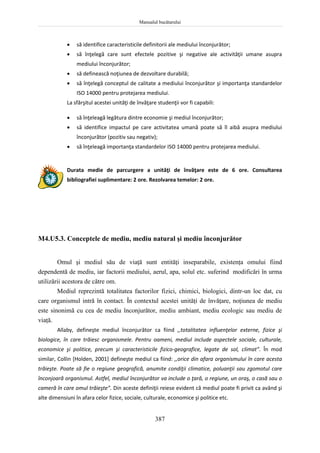 Manualul bucătarului
387
 să identifice caracteristicile definitorii ale mediului înconjurător;
 să înţelegă care sunt efectele pozitive şi negative ale activităţii umane asupra
mediului înconjurător;
 să definească noţiunea de dezvoltare durabilă;
 să înţelegă conceptul de calitate a mediului înconjurător şi importanţa standardelor
ISO 14000 pentru protejarea mediului.
La sfârşitul acestei unităţi de învăţare studenţii vor fi capabili:
 să înţeleagă legătura dintre economie şi mediul înconjurător;
 să identifice impactul pe care activitatea umană poate să îl aibă asupra mediului
înconjurător (pozitiv sau negativ);
 să înţeleagă importanţa standardelor ISO 14000 pentru protejarea mediului.
Durata medie de parcurgere a unităţi de învăţare este de 6 ore. Consultarea
bibliografiei suplimentare: 2 ore. Rezolvarea temelor: 2 ore.
M4.U5.3. Conceptele de mediu, mediu natural şi mediu înconjurător
Omul şi mediul său de viaţă sunt entităţi inseparabile, existenţa omului fiind
dependentă de mediu, iar factorii mediului, aerul, apa, solul etc. suferind modificări în urma
utilizării acestora de către om.
Mediul reprezintă totalitatea factorilor fizici, chimici, biologici, dintr-un loc dat, cu
care organismul intră în contact. În contextul acestei unităţi de învăţare, noţiunea de mediu
este sinonimă cu cea de mediu înconjurător, mediu ambiant, mediu ecologic sau mediu de
viaţă.
Allaby, defineşte mediul înconjurător ca fiind ,,totalitatea influenţelor externe, fizice şi
biologice, în care trăiesc organismele. Pentru oameni, mediul include aspectele sociale, culturale,
economice şi politice, precum şi caracteristicile fizico-geografice, legate de sol, climat”. În mod
similar, Collin [Holden, 2001] defineşte mediul ca fiind: ,,orice din afara organismului în care acesta
trăieşte. Poate să fie o regiune geografică, anumite condiţii climatice, poluanţii sau zgomotul care
înconjoară organismul. Astfel, mediul înconjurător va include o ţară, o regiune, un oraş, o casă sau o
cameră în care omul trăieşte”. Din aceste definiţii reiese evident că mediul poate fi privit ca având şi
alte dimensiuni în afara celor fizice, sociale, culturale, economice şi politice etc.
 