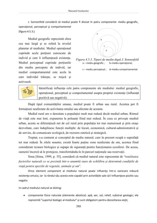 Manualul bucătarului
388
J. Sonnenfeld consideră că mediul poate fi divizat în patru componente: mediu geografic,
operaţional, perceptual şi comportamental
(figura 4.5.3.).
Mediul geografic reprezintă sfera
cea mai largă şi se referă la nivelul
planetar al mediului. Mediul operaţional
cuprinde acele porţiuni cunoscute de
individ şi care îi influenţează existenţa.
Mediul perceptual cuprinde porţiunile
din mediu percepute de individ, iar
mediul comportamental este acela în
care individul trăieşte, se mişcă şi
activează.
Identificaţi influenţa cele patru componente ale mediului: mediul geografic,
operaţional, perceptual şi comportamental asupra propriei existenţe (influenţă
pozitivă sau negativă).
După tipul comunităţilor umane, mediul poate fi urban sau rural. Acestea pot fi
formaţiuni neafectate de activitatea omului sau afectate de aceasta.
Mediul rural are o densitate a populaţiei mult mai redusă decât mediul urban. Ritmul
de viaţă este mai lent, expunerea la poluanţi fiind mai redusă. În ceea ce priveşte mediul
urban, acesta se diferenţiază net de cel rural prin populaţia tot mai numeroasă şi prin oraşe
dezvoltate, care îndeplinesc funcţii multiple: de locuit, economică, cultural-administrativă şi
de servire, de comunicare ecologică, de recreere estetică şi strategică.
Treptat, s-a conturat şi conceptul de mediu natural, care în prezent ocupă o suprafaţă
tot mai redusă. În zilele noastre, există foarte puţine zone neafectate de om, acestea fiind
considerate tezaure biologice şi supape de siguranţă pentru funcţionarea ecosferei. De aceea,
oamenii încercă să le protejeze, transformându-le în parcuri naţionale sau rezervaţii.
Sima [Sima, 1999, p. 35], consideră că mediul natural este reprezentat de “totalitatea
factorilor naturali ce se prezintă într-o anumită stare de echilibru şi determină condiţiile de
viaţă pentru speciile de vegetale, animale şi om”.
Orice element component al mediului natural poate influenţa într-o oarecare măsură
existenţa omului, iar la rândul său acesta este capabil prin activităţile sale să-l influenţeze pozitiv sau
negativ.
In cadrul mediului natural se disting:
 componente fizice naturale (elemente abiotice): apă, aer, sol, relief, substrat geologic; ele
reprezintă “suportul biologic al mediului” şi sunt obligatorii pentru dezvoltarea vieţii;
Figura 4.5.3. Tipuri de mediu după J. Sonnenfeld
a – mediu geografic ; b–mediu operaţional;
c – mediu perceptual ; d–mediu comportamental.
a
b
c
d
 
