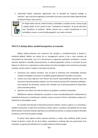 Manualul bucătarului
389
 elementele biotice reprezintă organismele care se dezvoltă pe “suportul biologic al
mediului”; apar sub forma vegetaţiei şi animalelor (tot ceea ce prezintă viaţă), depinzând atât
de factorii tereştri, cât şi cosmici.
Pe lângă mediul natural, mediul include şi activităţile şi creaţiile omului. Acesta ocupă
o poziţie dublă. Pe de o parte el este: “component al mediului”, iar pe de altă parte
este “beneficiar al mediului”. Mediul natural care a suferit transformări în urma
activităţilor umane s-a numit mediu geografic, sau mediu umanizat.
M4.U5.4. Relaţia dintre mediul înconjurător şi economie
Relaţia mediu-economie, prin caracterul său complex şi multidimensional, a devenit o
problemă globală. Mediul are nevoie de un management coerent şi de o mare varietate de
instrumente de intervenţie, cum ar fi comunicarea şi asigurarea participării nemijlocite a tuturor
actorilor implicaţi în activităţi socio-economice, în vederea gestionării corecte a resurselor de care
dispune. În ultimii ani s-a dezvoltat un sistem extrem de strâns de legături între economie şi protecţia
mediului, acestea având în vedere, în principal, trei direcţii:
 precizarea unor aspecte teoretice, care să ducă la realizarea unei metodologii necesare
realizării activităţilor economice în condiţiile asigurării gestionării durabile a resurselor;
 crearea unui cadru legal prin care fiecare să-şi asume responsabilitatea acţiunilor sale, mai
ales pentru daunele produse mediului, cel mai cunoscut principiu fiind “poluatorul plăteşte”;
este necesară, de asemenea, crearea unor instituţii care să precizeze gradul de răspundere
pentru daunele produse;
 aplicarea unor măsuri concrete de refacere şi protejare a mediului înconjurător.
Modificarea cadrului instituţional va produce o cerere considerabilă pentru echipamente şi
instalaţii de diminuare şi monitorizare a poluării, ceea ce va duce în final la o dezvoltare a pieţei eco-
industriilor şi tehnologiilor curate.
Un concept mult discutat îl reprezintă economia mediului. Acesta a apărut ca o necesitate a
studierii conexiunilor ce apar între economie şi mediu, pentru a ameliora contradicţiile tot mai dese
dintre acestea. Economia mediului operează, ca şi ştiinţele economice, cu acelaşi concept al eficienţei
economice, privit însă sub aspect ecologic.
În primul rând raportul dintre sistemul economic şi mediu este modificat. Astfel, primul
începe să devină o parte din cel de-al doilea, supunându-se aceloraşi legi care guvernează orice
ecosistem, în special cele referitoare la circulaţia materiei şi fluxul energiei.
 