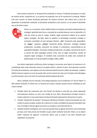 Manualul bucătarului
390
Orice proces economic se situează între producţie şi consum. Producţia presupune un input
de materii prime, materiale etc. şi un proces de producţie care să le transforme în produse. Mediul
este prin urmare un factor productiv generator de inputuri primare, dar acesta este şi locul de
depozitare al produselor reziduale, al proceselor productive şi de consum, ce vor putea fi absorbite
sau nu de către acesta.
Pentru ca o economie să fie viabilă trebuie să respecte principiile fundamentale ale
ecologiei. Ignorând acest lucru, economia îşi va pierde baza pe care se dezvoltă, şi în
cele din urmă va intra în colaps. Evident, legile economice trebuie să se supună
legilor ecologice. De fapt, dacă ne gândim la etimologia cuvintelor ecologie şi
economie constatăm că sunt aproape identice. „Eco” înseamnă casă, gospodărie,
iar „logos”, respectiv „nomos” înseamnă ştiinţă, denumire. Ecologia studiază
producerea, circulaţia, consumul, de energie în ecosisteme, concentrându-se pe
populaţiile biologice. Economia studiază producerea, circulaţia, consumul de bunuri
şi servicii de către populaţia umană. Firesc este ca legile economice, sociale să
respecte legile ecologice. În realitate însă, economia de astăzi este condusă de
forţele pieţei şi nu de principiile ecologiei. [Albu, 2005]
Una dintre explicaţiile conflictului dintre ecologie şi economie este faptul că economia ia în
consideraţie doar acele elemente cărora li se poate atribui o valoare în bani. Sunt ignorate serviciile
furnizate de ecosisteme, care adesea sunt mai valoroase decât bunurile. Astfel, de exemplu, o pădure
aflată în bazinul superior al unui râu poate oferi servicii extrem de utile, prin funcţiile sale hidrologice
şi antierozionale, care sunt mult mai valoroase decât producţia de lemn.
Aerul, celelalte resurse naturale, frumuseţea peisajului sunt considerate a fi “bunuri libere” şi
fără valoare atribuită. În ultimii ani s-a încercat să se dea o valoare acestor bunuri utilizându-se mai
multe metode:
 metoda valorii de conservare prin care factorii de decizie ai unei ţări sau unele organizaţii
internaţionale atribuie un preţ unei unităţi de bun liber; dezavantajul principal constă în
modul subiectiv în care aceşti factori de decizie fixează preţul pentru fiecare bun în parte;
 metoda “drepturilor de poluare” presupune admiterea limitelor maxime de poluanţi pe care
mediul le poate accepta; dreptul de a deversa în mediu cantităţile de poluanţi tolerabile este
scos la licitaţie şi fiecare agent economic va cumpăra o anumită cotă din el;
 metoda analizei contingente, prin care persoanele fizice şi agenţii economici sunt chestionaţi
pe baza unor liste precise de întrebări asupra valorii atribuite bunurilor libere; se va obţine
astfel “valoarea de opţiune” a bunurilor libere, care ar putea fi pe viitor afectate prin
exploatare sau poluare.
 