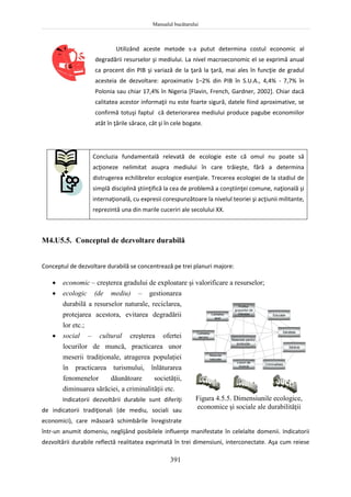 Manualul bucătarului
391
Utilizând aceste metode s-a putut determina costul economic al
degradării resurselor şi mediului. La nivel macroeconomic el se exprimă anual
ca procent din PIB şi variază de la ţară la ţară, mai ales în funcţie de gradul
acesteia de dezvoltare: aproximativ 1–2% din PIB în S.U.A., 4,4% - 7,7% în
Polonia sau chiar 17,4% în Nigeria [Flavin, French, Gardner, 2002]. Chiar dacă
calitatea acestor informaţii nu este foarte sigură, datele fiind aproximative, se
confirmă totuşi faptul că deteriorarea mediului produce pagube economiilor
atât în ţările sărace, cât şi în cele bogate.
Concluzia fundamentală relevată de ecologie este că omul nu poate să
acţioneze nelimitat asupra mediului în care trăieşte, fără a determina
distrugerea echilibrelor ecologice esenţiale. Trecerea ecologiei de la stadiul de
simplă disciplină ştiinţifică la cea de problemă a conştiinţei comune, naţională şi
internaţională, cu expresii corespunzătoare la nivelul teoriei şi acţiunii militante,
reprezintă una din marile cuceriri ale secolului XX.
M4.U5.5. Conceptul de dezvoltare durabilă
Conceptul de dezvoltare durabilă se concentrează pe trei planuri majore:
 economic – creşterea gradului de exploatare şi valorificare a resurselor;
 ecologic (de mediu) – gestionarea
durabilă a resurselor naturale, reciclarea,
protejarea acestora, evitarea degradării
lor etc.;
 social – cultural creşterea ofertei
locurilor de muncă, practicarea unor
meserii tradiţionale, atragerea populaţiei
în practicarea turismului, înlăturarea
fenomenelor dăunătoare societăţii,
diminuarea sărăciei, a criminalităţii etc.
Indicatorii dezvoltării durabile sunt diferiţi
de indicatorii tradiţionali (de mediu, sociali sau
economici), care măsoară schimbările înregistrate
într-un anumit domeniu, neglijând posibilele influenţe manifestate în celelalte domenii. Indicatorii
dezvoltării durabile reflectă realitatea exprimată în trei dimensiuni, interconectate. Aşa cum reiese
Profitul
grupurilor de
interese
Calitatea
apei
Calitatea
aerului
Resurse
naturale
Locuri de
muncă
Educaţie
Sănătate
Sărăcie
Criminalitate
Materiale pentru
producţie
Figura 4.5.5. Dimensiunile ecologice,
economice şi sociale ale durabilităţii
 