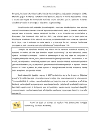 Manualul bucătarului
392
din figura , resursele naturale de bază furnizează materiale pentru producţie de care depinde profitul
diferitelor grupuri de interese şi oferta locurilor de muncă. Locurile de muncă afectează rata sărăciei
şi aceasta este legată de criminalitate. Calitatea aerului, calitatea apei şi a celorlalte materiale
utilizate în procesele de producţie au efect direct asupra sănătăţii.
Dezvoltatea durabilă necesită o viziune integrată a lumii care solicită stabilirea unor seturi de
indicatori multidimensionali care să arate legătura dintre economie, mediu şi societate. Dezvoltarea
aparţine sferei economice. Aportul dezvoltării durabile la acest domeniu este nesatisfăcător şi
descurajant. Este cunoscută critica indicelui „PIB”, care măsoară peste tot în lume gradul de
dezvoltare al economiei. Ul Hak a adus în discuţie necesitatea identificării unui indice mai cuprinzător
decât PIB-ul, care să măsoare nu numai avuţia, ci şi speranţa de viaţă, educaţia, bunăstarea,
încorporate în noile „rapoarte asupra dezvoltării umane” iniţiate în anul 1990.
Conceptul de dezvoltare durabilă este relativ nou în literatura economică modernă, el
încercând să traducă cât mai fidel termenul englez “sustainability”; se mai vehiculează uneori,
expresia “dezvoltare sustenabilă”. Dincolo de terminologie se află însă ideea de “satisfacere a
cerinţelor generaţiilor actuale fără a prejudicia interesele generaţiilor viitoare”. Deşi România, la ora
actuală, se confruntă cu numeroase probleme care trebuie rezolvate imediat, majoritatea ţinând de
sfera socio-economică, ar fi o greşeală să ignorăm nevoile viitoarelor generaţii. In definitiv, temeliile
viitorului se clădesc în prezent. Nu putem exploata la nesfârşit resursele naturale, economice, umane,
fără a le regenera, a le gestiona durabil.
Bazele dezvoltării durabile s-au pus în 1992 la Conferinţa de la Rio de Janeiro. Obiectivul
general al dezvoltării durabile este realizarea unui echilibru între sistemul economic şi cel ambiental.
Printre modalităţile de realizare expuse în cadrul acestei conferinţe, cele mai importante se referă la o
distribuţie mai echitabilă a resurselor prin accentuarea laturilor calitative ale producţiei, întreţinerea
diversităţii ecosistemelor şi declararea unor arii protejate, supravegherea impactului dezvoltării
economice asupra mediului, dezvoltarea tehnologiilor nepoluante, conservarea şi sporirea resurselor
naturale etc.
Găsiţi cel puţin un exemplu de legatură între dimensiunile ecologice,
economice şi sociale ale durabilităţii.
 