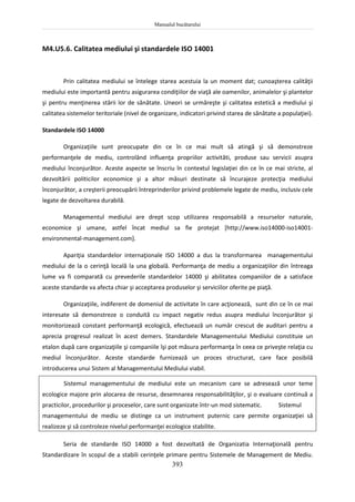 Manualul bucătarului
393
M4.U5.6. Calitatea mediului şi standardele ISO 14001
Prin calitatea mediului se întelege starea acestuia la un moment dat; cunoaşterea calităţii
mediului este importantă pentru asigurarea condiţiilor de viaţă ale oamenilor, animalelor şi plantelor
şi pentru menţinerea stării lor de sănătate. Uneori se urmăreşte şi calitatea estetică a mediului şi
calitatea sistemelor teritoriale (nivel de organizare, indicatori privind starea de sănătate a populaţiei).
Standardele ISO 14000
Organizaţiile sunt preocupate din ce în ce mai mult să atingă şi să demonstreze
performanţele de mediu, controlând influenţa propriilor activităti, produse sau servicii asupra
mediului înconjurător. Aceste aspecte se înscriu în contextul legislaţiei din ce în ce mai stricte, al
dezvoltării politicilor economice şi a altor măsuri destinate să încurajeze protecţia mediului
înconjurător, a creşterii preocupării întreprinderilor privind problemele legate de mediu, inclusiv cele
legate de dezvoltarea durabilă.
Managementul mediului are drept scop utilizarea responsabilă a resurselor naturale,
economice şi umane, astfel încat mediul sa fie protejat [http://www.iso14000-iso14001-
environmental-management.com].
Apariţia standardelor internaţionale ISO 14000 a dus la transformarea managementului
mediului de la o cerinţă locală la una globală. Performanţa de mediu a organizaţiilor din întreaga
lume va fi comparată cu prevederile standardelor 14000 şi abilitatea companiilor de a satisface
aceste standarde va afecta chiar şi acceptarea produselor şi serviciilor oferite pe piaţă.
Organizaţiile, indiferent de domeniul de activitate în care acţionează, sunt din ce în ce mai
interesate să demonstreze o conduită cu impact negativ redus asupra mediului înconjurător şi
monitorizează constant performanţă ecologică, efectuează un număr crescut de auditari pentru a
aprecia progresul realizat în acest demers. Standardele Managementului Mediului constituie un
etalon după care organizaţiile şi companiile îşi pot măsura performanţa în ceea ce priveşte relaţia cu
mediul înconjurător. Aceste standarde furnizează un proces structurat, care face posibilă
introducerea unui Sistem al Managementului Mediului viabil.
Sistemul managementului de mediului este un mecanism care se adresează unor teme
ecologice majore prin alocarea de resurse, desemnarea responsabilităţilor, şi o evaluare continuă a
practicilor, procedurilor şi proceselor, care sunt organizate într-un mod sistematic. Sistemul
managementului de mediu se distinge ca un instrument puternic care permite organizaţiei să
realizeze şi să controleze nivelul performanţei ecologice stabilite.
Seria de standarde ISO 14000 a fost dezvoltată de Organizatia Internaţională pentru
Standardizare în scopul de a stabili cerinţele primare pentru Sistemele de Management de Mediu.
 