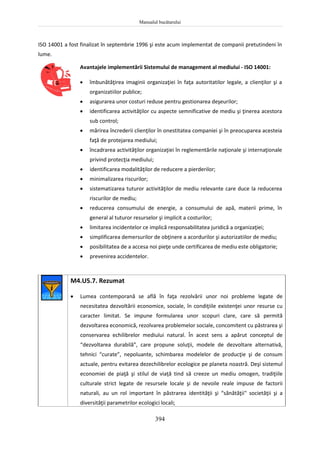 Manualul bucătarului
394
ISO 14001 a fost finalizat în septembrie 1996 şi este acum implementat de companii pretutindeni în
lume.
Avantajele implementării Sistemului de management al mediului - ISO 14001:
 îmbunătăţirea imaginii organizaţiei în faţa autoritatilor legale, a clienţilor şi a
organizatiilor publice;
 asigurarea unor costuri reduse pentru gestionarea deşeurilor;
 identificarea activităţilor cu aspecte semnificative de mediu şi ţinerea acestora
sub control;
 mărirea încrederii clienţilor în onestitatea companiei şi în preocuparea acesteia
faţă de protejarea mediului;
 încadrarea activităţilor organizaţiei în reglementările naţionale şi internaţionale
privind protecţia mediului;
 identificarea modalităţilor de reducere a pierderilor;
 minimalizarea riscurilor;
 sistematizarea tuturor activităţilor de mediu relevante care duce la reducerea
riscurilor de mediu;
 reducerea consumului de energie, a consumului de apă, materii prime, în
general al tuturor resurselor şi implicit a costurilor;
 limitarea incidentelor ce implică responsabilitatea juridică a organizaţiei;
 simplificarea demersurilor de obţinere a acordurilor şi autorizatiilor de mediu;
 posibilitatea de a accesa noi pieţe unde certificarea de mediu este obligatorie;
 prevenirea accidentelor.
M4.U5.7. Rezumat
 Lumea contemporană se află în faţa rezolvării unor noi probleme legate de
necesitatea dezvoltării economice, sociale, în condiţiile existenţei unor resurse cu
caracter limitat. Se impune formularea unor scopuri clare, care să permită
dezvoltarea economică, rezolvarea problemelor sociale, concomitent cu păstrarea şi
conservarea echilibrelor mediului natural. În acest sens a apărut conceptul de
“dezvoltarea durabilă”, care propune soluţii, modele de dezvoltare alternativă,
tehnici “curate”, nepoluante, schimbarea modelelor de producţie şi de consum
actuale, pentru evitarea dezechilibrelor ecologice pe planeta noastră. Deşi sistemul
economiei de piaţă şi stilul de viaţă tind să creeze un mediu omogen, tradiţiile
culturale strict legate de resursele locale şi de nevoile reale impuse de factorii
naturali, au un rol important în păstrarea identităţii şi “sănătăţii" societăţii şi a
diversităţii parametrilor ecologici locali;
 