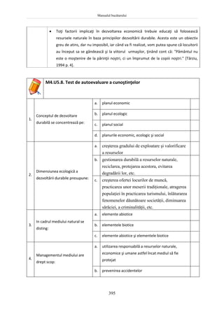 Manualul bucătarului
395
 Toţi factorii implicaţi în dezvoltarea economică trebuie educaţi să folosească
resursele naturale în baza principiilor dezvoltării durabile. Acesta este un obiectiv
greu de atins, dar nu imposibil, iar când va fi realizat, vom putea spune că locuitorii
au început sa se gândească şi la viitorul urmaşilor, ţinând cont că: "Pământul nu
este o moştenire de la părinţii noştri, ci un împrumut de la copiii noştri." [Târziu,
1994 p. 4].
M4.U5.8. Test de autoevaluare a cunoştinţelor
1.
Conceptul de dezvoltare
durabilă se concentrează pe:
a. planul economic
b. planul ecologic
c. planul social
d. planurile economic, ecologic şi social
2.
Dimensiunea ecologică a
dezvoltării durabile presupune:
a. creşterea gradului de exploatare şi valorificare
a resurselor
b. gestionarea durabilă a resurselor naturale,
reciclarea, protejarea acestora, evitarea
degradării lor, etc.
c. creşterea ofertei locurilor de muncă,
practicarea unor meserii tradiţionale, atragerea
populaţiei în practicarea turismului, înlăturarea
fenomenelor dăunătoare societăţii, diminuarea
sărăciei, a criminalităţii, etc.
3.
In cadrul mediului natural se
disting:
a. elemente abiotice
b. elementele biotice
c. elemente abiotice şi elementele biotice
4.
Managementul mediului are
drept scop:
a. utilizarea responsabilă a resurselor naturale,
economice şi umane astfel încat mediul să fie
protejat
b. prevenirea accidentelor
 