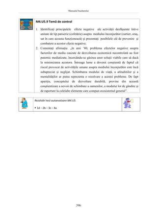 Manualul bucătarului
396
M4.U5.9 Temă de control
1. Identificaţi principalele efecte negative ale activiăţii desfăşurate într-o
unitate de tip patiserie (cofetărie) asupra mediului înconjurător (cartier, oraş,
sat în care aceasta funcţionează) şi prezentaţi posibilele căi de prevenire şi
combatere a acestor efecte negative;
2. Comentaţi afirmaţia: „în anii ’80, problema efectelor negative asupra
factorilor de mediu cauzate de dezvoltarea economică necontrolată au fost
puternic mediatizate, încercându-se găsirea unor soluţii viabile care să ducă
la minimizarea acestora. Întreaga lume a devenit conştientă de faptul că
riscul provocat de activităţile umane asupra mediului înconjurător este încă
subapreciat şi neglijat. Schimbarea modului de viaţă, a atitudinilor şi a
mentalităţilor ar putea reprezenta o rezolvare a acestei probleme. De fapt
apariţia, conceptului de dezvoltare durabilă, provine din această
conştientizare a nevoii de schimbare a oamenilor, a modului lor de gândire şi
de raportare la celelalte elemente care compun ecosistemul general”.
Rezolvări test autoevaluare M4.U5.
 1d – 2b – 3c – 4a
 
