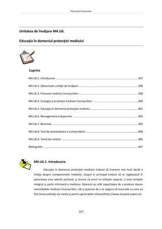 Manualul bucătarului
397
Unitatea de învăţare M4.U6.
Educaţia în domeniul protecţiei mediului
Cuprins
M4.U6.1. Introducere ..............................................................................................................397
M4.U6.2. Obiectivele unităţii de învăţare................................................................................398
M4.U6.3. Poluarea mediului înconjurător ...............................................................................398
M4.U6.4. Ecologia şi protecţia mediului înconjurător.............................................................400
M4.U6.5. Educaţia în domeniul protecţiei mediului................................................................401
M4.U6.6. Managementul deşeurilor .......................................................................................403
M4.U6.7. Rezumat ...................................................................................................................405
M4.U6.8. Test de autoevaluare a cunoştinţelor......................................................................406
M4.U6.9. Temă de control.......................................................................................................406
Bibliografie...............................................................................................................................407
M4.U6.1. Introducere
Educaţia în domeniul protecţiei mediului trebuie să însemne mai mult decât a
învăţa despre componentele mediului. Scopul ei principal trebuie să se regăsească în
aprecierea unui adevăr profund, şi anume că omul nu trăieşte separat, ci este complet
integrat şi parte intrinsecă a mediului. Oamenii au atât capacitatea de a produce daune
iremediabile mediului înconjurător, cât şi puterea de a se asigura că resursele cu care au
fost binecuvântaţi vor exista şi pentru generaţiile viitoare[http://www.ecoweb.anpm.ro].
 