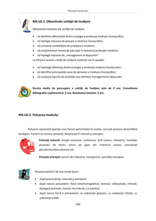 Manualul bucătarului
398
M4.U6.2. Obiectivele unităţii de învăţare
Obiectivele esenţiale ale unităţii de învăţare:
 să identifice diferenţele dintre ecologie şi protecţia mediului înconjurător;
 să înţelegă noţiunea de poluare a mediului înconjurător;
 să cunoască modalităţile de protejare a mediului;
 să conştientizeze nevoia de educaţie în domeniul protecţiei mediului;
 să înţelegă noţiunea de „management al deşeurilor”.
La sfârşitul acestei unităţi de învăţare studenţii vor fi capabili:
 să înţeleagă diferenţa dintre ecologie şi protecţia mediului înconjurător;
 să identifice principalele surse de poluarea a mediului înconjurător;
 să cunoască tipurile de activităţi care definesc managementul deşeurilor.
Durata medie de parcurgere a unităţi de învăţare este de 4 ore. Consultarea
bibliografiei suplimentare: 2 ore. Rezolvarea temelor: 2 ore.
M4.U6.3. Poluarea mediului
Poluarea reprezintă apariţia unor factori perturbatori în mediu, care pot provoca dezechilibre
ecologice. Factorii se numesc poluanţi. Aceştia pot fi naturali şi antropici.
Poluanţi naturali: erupţii vulcanice, cutremure, praf cosmic, meteoriţi, inundaţii,
alunecări de teren, emisii de gaze din interiorul solului, precipitaţii
abundente,viteza vântului etc.
Poluanţi antropici: provin din industrie, transporturi, activităţi menajere.
Poluarea poate fi de mai multe tipuri:
 după provenienţă: naturală şi antropică;
 după natura poluanţilor: fizică (electromagnetică, termică, radioactivă), chimică,
biologică (animale, insecte, microbi etc.) şi estetică;
 după starea fizică a poluantului: cu substanţe gazoase, cu substanţe lichide, cu
substanţe solide.
 