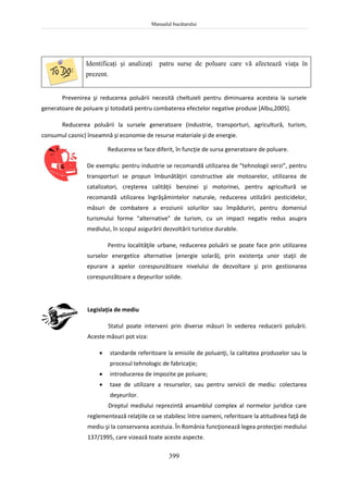 Manualul bucătarului
399
Identificaţi şi analizaţi patru surse de poluare care vă afectează viaţa în
prezent.
Prevenirea şi reducerea poluării necesită cheltuieli pentru diminuarea acesteia la sursele
generatoare de poluare şi totodată pentru combaterea efectelor negative produse [Albu,2005].
Reducerea poluării la sursele generatoare (industrie, transporturi, agricultură, turism,
consumul casnic) înseamnă şi economie de resurse materiale şi de energie.
Reducerea se face diferit, în funcţie de sursa generatoare de poluare.
De exemplu: pentru industrie se recomandă utilizarea de “tehnologii verzi”, pentru
transporturi se propun îmbunătăţiri constructive ale motoarelor, utilizarea de
catalizatori, creşterea calităţii benzinei şi motorinei, pentru agricultură se
recomandă utilizarea îngrăşămintelor naturale, reducerea utilizării pesticidelor,
măsuri de combatere a eroziunii solurilor sau împăduriri, pentru domeniul
turismului forme “alternative” de turism, cu un impact negativ redus asupra
mediului, în scopul asigurării dezvoltării turistice durabile.
Pentru localităţile urbane, reducerea poluării se poate face prin utilizarea
surselor energetice alternative (energie solară), prin existenţa unor staţii de
epurare a apelor corespunzătoare nivelului de dezvoltare şi prin gestionarea
corespunzătoare a deşeurilor solide.
Legislaţia de mediu
Statul poate interveni prin diverse măsuri în vederea reducerii poluării.
Aceste măsuri pot viza:
 standarde referitoare la emisiile de poluanţi, la calitatea produselor sau la
procesul tehnologic de fabricaţie;
 introducerea de impozite pe poluare;
 taxe de utilizare a resurselor, sau pentru servicii de mediu: colectarea
deşeurilor.
Dreptul mediului reprezintă ansamblul complex al normelor juridice care
reglementează relaţiile ce se stabilesc între oameni, referitoare la atitudinea faţă de
mediu şi la conservarea acestuia. În România funcţionează legea protecţiei mediului
137/1995, care vizează toate aceste aspecte.
 