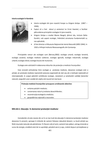 Manualul bucătarului
401
Istoria ecologiei în România
 Istoria ecologiei din ţara noastră începe cu Grigore Antipa (1867 –
1944);
 Faptul că a fost elevul şi asistentul lui Ernst Haeckel, a facilitat
pătrunderea principiilor ecologice în ţara noastră;
 Grigore Antipa a studiat Marea Neagră, ţărmul său, inclusiv Delta
Dunării, sub aspect ecologic, îmbinând cercetarea fundamentală cu
cea aplicativă;
 A fost director al Muzeului Naţional de Istorie Naturală (1892-1944). In
1932 a înfinţat Institutul Biooceanografic din Constanţa.
Principalele ramuri ale ecologiei sunt [Bercea,2002]: ecologia umană, ecologia terestră,
ecologia acvatică, ecologia mediului subteran, ecologia agricolă, ecologia industrială, ecologia
urbană, ecologia silvică, ecologia locului de muncă etc.
Ecologia este solicitată în elaborarea măsurilor de protecţie a mediului înconjurător.
Este eronată echivalenţa între ecologie şi protecţia mediului, deoarece ecologia este o
ştiinţă, iar protecţia mediului reprezintă acţiunea organizată de stat sau de o instituţie naţională ori
internaţională, în scopul păstrării echilibrului ecologic, menţinerii şi ameliorării calităţii factorilor
naturali, asigurării unor condiţii de viaţă şi de muncă tot mai bune.
Protecţia mediului înconjurător presupune următoarele obiective:
 evitarea poluării mediului;
 conservarea naturii şi evitarea dezechilibrelor;
 reconstrucţia ecologică a mediului;
 gospodărirea raţională a resurselor.
M4.U6.5. Educaţia în domeniul protecţiei mediului
Considerăm că este nevoie din ce în ce mai mult de educaţie în domeniul protecţiei mediului
deoarece în prezent, aproape 6 miliarde de oameni folosesc (abuzând deseori, cu bună ştiinţă sau
fără) resursele naturale ale pământului. În fiecare colţ al lumii, oamenii taie păduri, extrag minerale şi
surse de energie, erodând solul de la suprafaţă, poluând aerul şi apa, creând deşeuri primejdioase şi
 