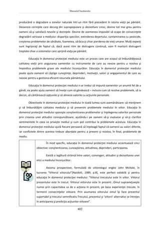 Manualul bucătarului
402
producând o degradare a zonelor naturale într-un ritm fără precedent în istoria vieţii pe pământ.
Deoarece cerinţele care decurg din suprapopulare şi dezvoltare cresc, devine tot mai greu pentru
oameni să-şi satisfacă nevoile şi dorinţele. Devine de asemenea imposibil să scape de consecinţele
degradării serioase a mediului: dispariţia speciilor, extinderea deşertului, contaminarea cu pesticide,
creşterea problemelor de sănătate, foametea, sărăcia şi chiar pierderea de vieţi umane. Mulţi experţi
sunt îngrijoraţi de faptul că, dacă acest ritm de distrugere continuă, vom fi martorii distrugerii
treptate chiar a sistemelor care sprijină viaţa pe pământ.
Educaţia în domeniul protecţiei mediului este un proces care are scopul să îmbunătăţească
calitatea vieţii prin asigurarea oamenilor cu instrumente de care au nevoie pentru a rezolva şi
împiedica problemele grave ale mediului înconjurător. Educaţia în domeniul protecţiei mediului
poate ajuta oamenii să câştige cunoştinţe, deprinderi, motivaţii, valori şi angajamentul de care au
nevoie pentru a gestiona eficient resursele pământului.
Educaţia în domeniul protecţiei mediului n-ar trebui să impună oamenilor un anumit fel de a
gândi; ea poate ajuta oamenii să înveţe cum să gândească – inclusiv cum să rezolve problemele, să ia
decizii, să cântărească opţiunile şi să alinieze valorile cu acţiunile personale.
Obiectivele în domeniul protecţiei mediului în toată lumea sunt asemănătoare: să menţinem
şi să îmbunătăţim calitatea mediului şi să prevenim problemele mediului în viitor. Educaţia în
domeniul protecţiei mediului sporeşte conştientizarea problemelor şi înţelegerea valorilor personale
prin crearea unei atitudini corespunzătoare, ajutându-i pe oameni să-şi evalueze şi să-şi clarifice
sentimentele în ceea ce priveşte mediul şi cum pot contribui la problemele acestuia. Educaţia în
domeniul protecţiei mediului ajută fiecare persoană să înţeleagă faptul că oamenii au valori diferite,
iar conflictele dintre acestea trebuie abordate pentru a preveni şi rezolva, în final, problemele de
mediu.
În mod specific, educaţia în domeniul protecţiei mediului accentuează cinci
obiective: conştientizarea, cunoaşterea, atitudinea, deprinderi, participarea.
Există o legătură strânsă între valori, convingeri, atitudini şi dezvoltarea unei
etici a mediului înconjurător.
Axioma prospectivei, formulată de viitorologul englez John McHale, în
lucrarea “Viitorul viitorului”[Naisbitt, 1989, p.8], este perfect valabilă şi pentru
educaţia în domeniul protecţiei mediului: “Viitorul trecutului este în viitor. Viitorul
prezentului este în trecut. Viitorul viitorului este în prezent...Omul supravieţuieşte
numai prin capacitatea sa de a acţiona în prezent, pe baza experienţei trecute, în
termenii consecinţelor viitoare. Prin asumarea viitorului omul îşi face prezentul
suportabil şi trecutul semnificativ.Trecutul, prezentul şi ‘viitorii’ alternativi se întreţes
în anticiparea şi predicţia acţiunilor viitoare”.
 