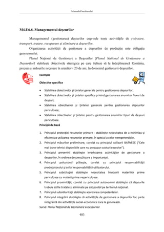 Manualul bucătarului
403
M4.U6.6. Managementul deşeurilor
Managementul (gestionarea) deşeurilor cuprinde toate activităţile de colectare,
transport, tratare, recuperare şi eliminare a deşeurilor.
Organizarea activităţii de gestionare a deşeurilor de producţie este obligaţia
generatorului.
Planul Naţional de Gestionare a Deşeurilor [Planul National de Gestionare a
Deşeurilor] stabileşte obiectivele strategice pe care trebuie să le îndeplinească România,
precum şi măsurile necesare în următorii 20 de ani, în domeniul gestionarii deşeurilor.
Exemple
Obiective specifice
 Stabilirea obiectivelor şi ţintelor generale pentru gestionarea deşeurilor;
 Stabilirea obiectivelor şi ţintelor specifice privind gestionarea anumitor fluxuri de
deşeuri;
 Stabilirea obiectivelor şi ţintelor generale pentru gestionarea deşeurilor
periculoase;
 Stabilirea obiectivelor şi ţintelor pentru gestionarea anumitor tipuri de deşeuri
periculoase.
Principii de bază
1. Principiul protecţiei resurselor primare - stabileşte necesitatea de a minimiza şi
eficientiza utilizarea resurselor primare, în special a celor neregenerabile.
2. Principiul măsurilor preliminare, corelat cu principiul utilizarii BATNEEC (“Cele
mai bune tehnici disponibile care nu presupun costuri excesive”).
3. Principiul prevenirii stabileşte ierarhizarea activităţilor de gestionare a
deşeurilor, în ordinea descrescătoare a importanţei.
4. Principiul poluatorul plăteşte, corelat cu principiul responsabilităţii
producatorului şi cel al responsabilităţii utilizatorului.
5. Principiul substituţiei stabileşte necesitatea înlocuirii materiilor prime
periculoase cu materii prime nepericuloase.
6. Principiul proximităţii, corelat cu principiul autonomiei stabileşte că deşeurile
trebuie să fie tratate şi eliminate pe cât posibil pe teritoriul naţional.
7. Principiul subsidiarităţii stabileşte acordarea competentelor.
8. Principiul integrării stabileşte că activităţile de gestionare a deşeurilor fac parte
integrantă din activităţile social-economice care le generează.
Sursa: Planul Naţional de Gestionare a Deşeurilor
 