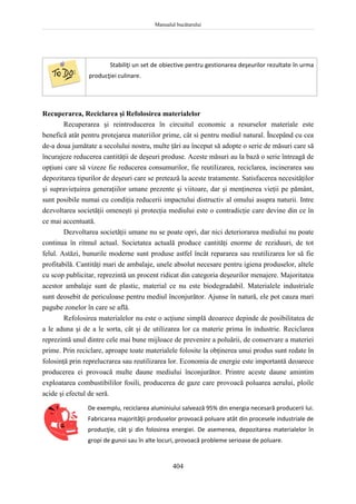 Manualul bucătarului
404
Stabiliţi un set de obiective pentru gestionarea deşeurilor rezultate în urma
producţiei culinare.
Recuperarea, Reciclarea şi Refolosirea materialelor
Recuperarea şi reintroducerea în circuitul economic a resurselor materiale este
benefică atât pentru protejarea materiilor prime, cât si pentru mediul natural. Începând cu cea
de-a doua jumătate a secolului nostru, multe ţări au început să adopte o serie de măsuri care să
încurajeze reducerea cantităţii de deşeuri produse. Aceste măsuri au la bază o serie întreagă de
opţiuni care să vizeze fie reducerea consumurilor, fie reutilizarea, reciclarea, incinerarea sau
depozitarea tipurilor de deşeuri care se pretează la aceste tratamente. Satisfacerea necesităţilor
şi supravieţuirea generaţiilor umane prezente şi viitoare, dar şi menţinerea vieţii pe pământ,
sunt posibile numai cu condiţia reducerii impactului distructiv al omului asupra naturii. Intre
dezvoltarea societăţii omeneşti şi protecţia mediului este o contradicţie care devine din ce în
ce mai accentuată.
Dezvoltarea societăţii umane nu se poate opri, dar nici deteriorarea mediului nu poate
continua în ritmul actual. Societatea actuală produce cantităţi enorme de reziduuri, de tot
felul. Astăzi, bunurile moderne sunt produse astfel încât repararea sau reutilizarea lor să fie
profitabilă. Cantităţi mari de ambalaje, unele absolut necesare pentru igiena produselor, altele
cu scop publicitar, reprezintă un procent ridicat din categoria deşeurilor menajere. Majoritatea
acestor ambalaje sunt de plastic, material ce nu este biodegradabil. Materialele industriale
sunt deosebit de periculoase pentru mediul înconjurător. Ajunse în natură, ele pot cauza mari
pagube zonelor în care se află.
Refolosirea materialelor nu este o acţiune simplă deoarece depinde de posibilitatea de
a le aduna şi de a le sorta, cât şi de utilizarea lor ca materie prima în industrie. Reciclarea
reprezintă unul dintre cele mai bune mijloace de prevenire a poluării, de conservare a materiei
prime. Prin reciclare, aproape toate materialele folosite la obţinerea unui produs sunt redate în
folosinţă prin reprelucrarea sau reutilizarea lor. Economia de energie este importantă deoarece
producerea ei provoacă multe daune mediului înconjurător. Printre aceste daune amintim
exploatarea combustibililor fosili, producerea de gaze care provoacă poluarea aerului, ploile
acide şi efectul de seră.
De exemplu, reciclarea aluminiului salvează 95% din energia necesară producerii lui.
Fabricarea majorităţii produselor provoacă poluare atât din procesele industriale de
producţie, cât şi din folosirea energiei. De asemenea, depozitarea materialelor în
gropi de gunoi sau în alte locuri, provoacă probleme serioase de poluare.
 