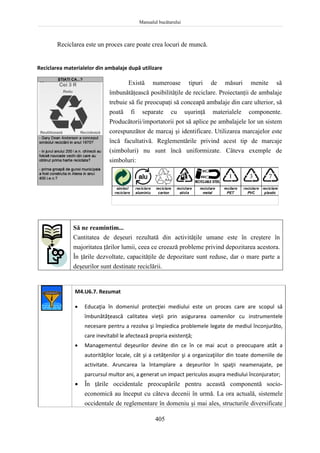 Manualul bucătarului
405
Reciclarea este un proces care poate crea locuri de muncă.
Reciclarea materialelor din ambalaje după utilizare
Există numeroase tipuri de măsuri menite să
îmbunătăţească posibilităţile de reciclare. Proiectanţii de ambalaje
trebuie să fie preocupaţi să conceapă ambalaje din care ulterior, să
poată fi separate cu uşurinţă materialele componente.
Producătorii/importatorii pot să aplice pe ambalajele lor un sistem
corespunzător de marcaj şi identificare. Utilizarea marcajelor este
încă facultativă. Reglementările privind acest tip de marcaje
(simboluri) nu sunt încă uniformizate. Câteva exemple de
simboluri:
Să ne reamintim...
Cantitatea de deşeuri rezultată din activităţile umane este în creştere în
majoritatea ţărilor lumii, ceea ce creează probleme privind depozitarea acestora.
În ţările dezvoltate, capacităţile de depozitare sunt reduse, dar o mare parte a
deşeurilor sunt destinate reciclării.
M4.U6.7. Rezumat
 Educaţia în domeniul protecţiei mediului este un proces care are scopul să
îmbunătăţească calitatea vieţii prin asigurarea oamenilor cu instrumentele
necesare pentru a rezolva şi împiedica problemele legate de mediul înconjurăto,
care inevitabil le afectează propria existenţă;
 Managementul deşeurilor devine din ce în ce mai acut o preocupare atât a
autorităţilor locale, cât şi a cetăţenilor şi a organizaţiilor din toate domeniile de
activitate. Aruncarea la întamplare a deşeurilor în spaţii neamenajate, pe
parcursul multor ani, a generat un impact periculos asupra mediului înconjurator;
 În ţările occidentale preocupările pentru această componentă socio-
economică au început cu câteva decenii în urmă. La ora actuală, sistemele
occidentale de reglementare în domeniu şi mai ales, structurile diversificate
simbol
reciclare
reciclare
aluminiu
reciclare
carton
reciclare
sticla
reciclare
metal
recilare
PET
reciclare
PVC
reciclare
plastic
 